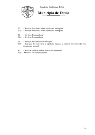 Estado do Rio Grande do Sul
Município de Esteio
29
37 – Serviços de artistas, atletas, modelos e manequins
37.01 – Serviços de artistas, atletas, modelos e manequins
38 – Serviços de museologia
38.01 – Serviços de museologia
39 – Serviços de ourivesaria e lapidação
39.01 – Serviços de ourivesaria e lapidação (quando o material for fornecido pelo
tomador do serviço)
40 – Serviços relativos a obras de arte sob encomenda
40.01 – Obras de arte sob encomenda.
 