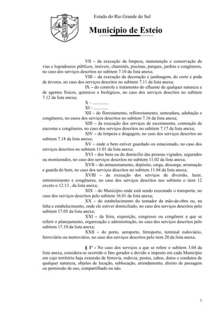 Estado do Rio Grande do Sul
Município de Esteio
3
VII – da execução da limpeza, manutenção e conservação de
vias e logradouros públicos, imóveis, chaminés, piscinas, parques, jardins e congêneres,
no caso dos serviços descritos no subitem 7.10 da lista anexa;
VIII – da execução da decoração e jardinagem, do corte e poda
de árvores, no caso dos serviços descritos no subitem 7.11 da lista anexa;
IX – do controle e tratamento do efluente de qualquer natureza e
de agentes físicos, químicos e biológicos, no caso dos serviços descritos no subitem
7.12 da lista anexa;
X – ..............
XI – ............
XII – do florestamento, reflorestamento, semeadura, adubação e
congêneres, no casos dos serviços descritos no subitem 7.16 da lista anexa;
XIII – da execução dos serviços de escoramento, contenção de
encostas e congêneres, no caso dos serviços descritos no subitem 7.17 da lista anexa;
XIV – da limpeza e dragagem, no caso dos serviços descritos no
subitem 7.18 da lista anexa;
XV – onde o bem estiver guardado ou estacionado, no caso dos
serviços descritos no subitem 11.01 da lista anexa;
XVI – dos bens ou do domicílio das pessoas vigiados, segurados
ou monitorados, no caso dos serviços descritos no subitem 11.02 da lista anexa;
XVII – do armazenamento, depósito, carga, descarga, arrumação
e guarda do bem, no caso dos serviços descritos no subitem 11.04 da lista anexa;
XVIII – da execução dos serviços de diversão, lazer,
entretenimento e congêneres, no caso dos serviços descritos nos subitens o item 12
exceto o 12.13 , da lista anexa;
XIX – do Município onde está sendo executado o transporte, no
caso dos serviços descritos pelo subitem 16.01 da lista anexa;
XX – do estabelecimento do tomador da mão-de-obra ou, na
falta e estabelecimento, onde ele estiver domiciliado, no caso dos serviços descritos pelo
subitem 17.05 da lista anexa;
XXI – da feira, exposição, congresso ou congênere a que se
referir o planejamento, organização e administração, no caso dos serviços descritos pelo
subitem 17.10 da lista anexa;
XXII – do porto, aeroporto, ferroporto, terminal rodoviário,
ferroviário ou metroviário, no caso dos serviços descritos pelo item 20 da lista anexa.
§ 1º - No caso dos serviços a que se refere o subitem 3.04 da
lista anexa, considera-se ocorrido o fato gerador e devido o imposto em cada Município
em cujo território haja extensão de ferrovia, rodovia, postes, cabos, dutos e condutos de
qualquer natureza, objetos de locação, sublocação, arrendamento, direito de passagem
ou permissão de uso, compartilhado ou não.
 