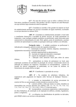 Estado do Rio Grande do Sul
Município de Esteio
4
§ 2º - No caso dos serviços a que se refere o subitem 22.01 da
lista anexa, considera-se ocorrido o fato gerador e devido o imposto em cada Município
em cujo território haja extensão de rodovia explorada.
§ 3º - Considera-se ocorrido o fato gerador do imposto no local
do estabelecimento prestador nos serviços executados em águas marítimas, excetuados
os serviços descritos no subitem 20.01.
ART. 4º - Considera-se estabelecimento prestador o local onde
o contribuinte desenvolva a atividade de prestar serviços, de modo permanente ou
temporário, e que configure unidade econômica ou profissional, sendo irrelevantes para
caracterizá-lo as denominações de sede, filial, agência, posto de atendimento, sucursal,
escritório de representação ou contato ou quaisquer outras que venham a ser utilizadas.
Parágrafo único - A unidade econômica ou profissional é
indicada pela conjugação, parcial ou total, dos seguintes elementos:
I – manutenção de pessoal, material, máquinas, instrumentos e
equipamentos necessários à execução dos serviços;
II – estrutura organizacional ou administrativa;
III – inscrição em órgão previdenciário e municipal;
IV - registro de empregados no endereço;
V – indicação como domicílio fiscal para efeito de outros
tributos;
VI – permanência ou ânimo de permanecer no local, para
exploração econômica de atividade de prestação de serviços exteriorizada através da
indicação do endereço em impressos, formulários ou correspondência, contrato de
locação do imóvel, propaganda ou publicidade, ou em contas de telefone, de
fornecimento de energia elétrica ou água.
ART. 5º - Contribuinte é o prestador do serviço.
ART. 6º - Na condição de substitutos tributários, são
responsáveis pelo pagamento do Imposto sobre Serviços de Qualquer Natureza –
ISSQN:
I – o tomador ou intermediário de serviço proveniente do
exterior do País ou cuja prestação se tenha iniciado no exterior do País;
II – a pessoa jurídica, ainda que imune ou isenta, tomadora ou
intermediária dos serviços descritos nos subitens 3.05, 7.2, 7.4, 7.5, 7.9, 7.10, 7.12,
7.11, 7.14, 7.15, 7.16, 7.17, 7.19, 11.02, 17.05 e 17.10 da lista anexa.
III – incorporadoras, construtoras empreiteiras e administradoras
de obras hidráulicas, de construção ou de reparação de edifícios, estradas, logradouros,
pontos e congêneres;
IV – as refinarias e/ou distribuidoras de petróleo ou derivados,
pelo ISSQN relativo aos serviços a elas prestados;
 