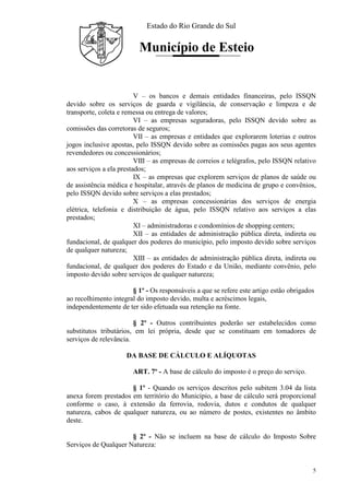 Estado do Rio Grande do Sul
Município de Esteio
5
V – os bancos e demais entidades financeiras, pelo ISSQN
devido sobre os serviços de guarda e vigilância, de conservação e limpeza e de
transporte, coleta e remessa ou entrega de valores;
VI – as empresas seguradoras, pelo ISSQN devido sobre as
comissões das corretoras de seguros;
VII – as empresas e entidades que explorarem loterias e outros
jogos inclusive apostas, pelo ISSQN devido sobre as comissões pagas aos seus agentes
revendedores ou concessionários;
VIII – as empresas de correios e telégrafos, pelo ISSQN relativo
aos serviços a ela prestados;
IX – as empresas que explorem serviços de planos de saúde ou
de assistência médica e hospitalar, através de planos de medicina de grupo e convênios,
pelo ISSQN devido sobre serviços a elas prestados;
X – as empresas concessionárias dos serviços de energia
elétrica, telefonia e distribuição de água, pelo ISSQN relativo aos serviços a elas
prestados;
XI – administradoras e condomínios de shopping centers;
XII – as entidades de administração pública direta, indireta ou
fundacional, de qualquer dos poderes do município, pelo imposto devido sobre serviços
de qualquer natureza;
XIII – as entidades de administração pública direta, indireta ou
fundacional, de qualquer dos poderes do Estado e da União, mediante convênio, pelo
imposto devido sobre serviços de qualquer natureza;
§ 1º - Os responsáveis a que se refere este artigo estão obrigados
ao recolhimento integral do imposto devido, multa e acréscimos legais,
independentemente de ter sido efetuada sua retenção na fonte.
§ 2º - Outros contribuintes poderão ser estabelecidos como
substitutos tributários, em lei própria, desde que se constituam em tomadores de
serviços de relevância.
DA BASE DE CÁLCULO E ALÍQUOTAS
ART. 7º - A base de cálculo do imposto é o preço do serviço.
§ 1º - Quando os serviços descritos pelo subitem 3.04 da lista
anexa forem prestados em território do Município, a base de cálculo será proporcional
conforme o caso, à extensão da ferrovia, rodovia, dutos e condutos de qualquer
natureza, cabos de qualquer natureza, ou ao número de postes, existentes no âmbito
deste.
§ 2º - Não se incluem na base de cálculo do Imposto Sobre
Serviços de Qualquer Natureza:
 