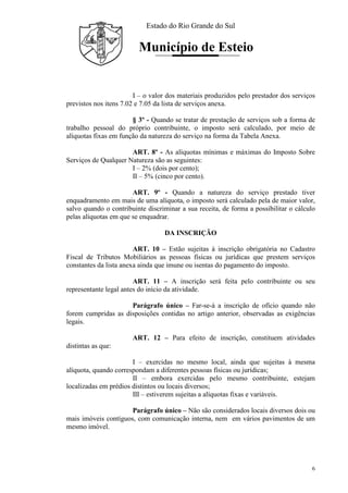 Estado do Rio Grande do Sul
Município de Esteio
6
I – o valor dos materiais produzidos pelo prestador dos serviços
previstos nos itens 7.02 e 7.05 da lista de serviços anexa.
§ 3º - Quando se tratar de prestação de serviços sob a forma de
trabalho pessoal do próprio contribuinte, o imposto será calculado, por meio de
alíquotas fixas em função da natureza do serviço na forma da Tabela Anexa.
ART. 8º - As alíquotas mínimas e máximas do Imposto Sobre
Serviços de Qualquer Natureza são as seguintes:
I – 2% (dois por cento);
II – 5% (cinco por cento).
ART. 9º - Quando a natureza do serviço prestado tiver
enquadramento em mais de uma alíquota, o imposto será calculado pela de maior valor,
salvo quando o contribuinte discriminar a sua receita, de forma a possibilitar o cálculo
pelas alíquotas em que se enquadrar.
DA INSCRIÇÃO
ART. 10 – Estão sujeitas à inscrição obrigatória no Cadastro
Fiscal de Tributos Mobiliários as pessoas físicas ou jurídicas que prestem serviços
constantes da lista anexa ainda que imune ou isentas do pagamento do imposto.
ART. 11 – A inscrição será feita pelo contribuinte ou seu
representante legal antes do início da atividade.
Parágrafo único – Far-se-á a inscrição de ofício quando não
forem cumpridas as disposições contidas no artigo anterior, observadas as exigências
legais.
ART. 12 – Para efeito de inscrição, constituem atividades
distintas as que:
I – exercidas no mesmo local, ainda que sujeitas à mesma
alíquota, quando correspondam a diferentes pessoas físicas ou jurídicas;
II – embora exercidas pelo mesmo contribuinte, estejam
localizadas em prédios distintos ou locais diversos;
III – estiverem sujeitas a alíquotas fixas e variáveis.
Parágrafo único – Não são considerados locais diversos dois ou
mais imóveis contíguos, com comunicação interna, nem em vários pavimentos de um
mesmo imóvel.
 