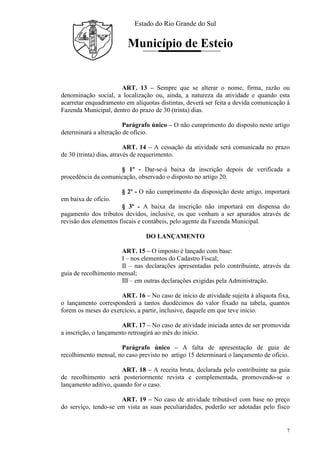 Estado do Rio Grande do Sul
Município de Esteio
7
ART. 13 – Sempre que se alterar o nome, firma, razão ou
denominação social, a localização ou, ainda, a natureza da atividade e quando esta
acarretar enquadramento em alíquotas distintas, deverá ser feita a devida comunicação à
Fazenda Municipal, dentro do prazo de 30 (trinta) dias.
Parágrafo único – O não cumprimento do disposto neste artigo
determinará a alteração de ofício.
ART. 14 – A cessação da atividade será comunicada no prazo
de 30 (trinta) dias, através de requerimento.
§ 1º - Dar-se-á baixa da inscrição depois de verificada a
procedência da comunicação, observado o disposto no artigo 20.
§ 2º - O não cumprimento da disposição deste artigo, importará
em baixa de ofício.
§ 3º - A baixa da inscrição não importará em dispensa do
pagamento dos tributos devidos, inclusive, os que venham a ser apurados através de
revisão dos elementos fiscais e contábeis, pelo agente da Fazenda Municipal.
DO LANÇAMENTO
ART. 15 – O imposto é lançado com base:
I – nos elementos do Cadastro Fiscal;
II – nas declarações apresentadas pelo contribuinte, através da
guia de recolhimento mensal;
III – em outras declarações exigidas pela Administração.
ART. 16 – No caso de início de atividade sujeita à alíquota fixa,
o lançamento corresponderá a tantos duodécimos do valor fixado na tabela, quantos
forem os meses do exercício, a partir, inclusive, daquele em que teve início.
ART. 17 – No caso de atividade iniciada antes de ser promovida
a inscrição, o lançamento retroagirá ao mês do início.
Parágrafo único – A falta de apresentação de guia de
recolhimento mensal, no caso previsto no artigo 15 determinará o lançamento de ofício.
ART. 18 – A receita bruta, declarada pelo contribuinte na guia
de recolhimento será posteriormente revista e complementada, promovendo-se o
lançamento aditivo, quando for o caso.
ART. 19 – No caso de atividade tributável com base no preço
do serviço, tendo-se em vista as suas peculiaridades, poderão ser adotadas pelo fisco
 