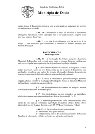 Estado do Rio Grande do Sul
Município de Esteio
8
outras formas de lançamento, inclusive com a antecipação do pagamento do imposto
por estimativa ou operação.
ART. 20 – Determinada a baixa da atividade, o lançamento
abrangerá o mês em que ocorrer a cessação, para as atividades sujeitas à alíquota fixa e
com base no preço do serviço.
ART. 21 – A guia de recolhimento, referida no inciso II do
artigo 15, será preenchida pelo contribuinte, e obedecerá ao modelo aprovado pela
Fazenda Municipal.
DA FISCALIZAÇÃO
Da Competência
ART. 22 – A fiscalização dos tributos compete à Secretaria
Municipal da Fazenda e será exercida sobre todas as pessoas físicas ou jurídicas que
estiverem obrigadas ao cumprimento das disposições da legislação tributária.
§ 1º - Em nenhuma hipótese a Secretaria Municipal da Fazenda
poderá suspender o curso da ação fiscal, desde que no exercício da fiscalização seja
verificado a ocorrência ou o indício de infração à legislação tributária, decorrentes do
descumprimento quer à obrigação principal, quer da obrigação acessória.
§ 2º - É vedado à autoridade de qualquer hierarquia paralisar,
impedir, obstruir ou inibir a fiscalização efetuada pelos fiscais da Secretaria Municipal
da Fazenda no exercício de sua competência.
§ 3º - O descumprimento do disposto no parágrafo anterior
constitui delito funcional de natureza grave.
§ 4º - São insubsistentes os atos normativos de autoridades
administrativas que contrariem as disposições deste artigo e seus §§ 1º e 2º.
§ 5º - A administração fazendária e seus servidores fiscais terão,
dentro das suas áreas de competência e jurisdição, precedência sobre os demais setores
administrativos, por força do disposto no art. 37, XVIII, da Constituição Federal.
ART. 23 – A fiscalização tributária será efetivada:
I – diretamente, pelo agente do fisco;
II – indiretamente, através dos elementos constantes do Cadastro
Fiscal ou de informações colhidas em fontes que não as do contribuinte.
 