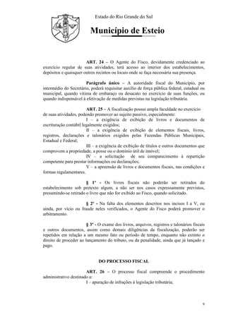Estado do Rio Grande do Sul
Município de Esteio
9
ART. 24 – O Agente do Fisco, devidamente credenciado ao
exercício regular de suas atividades, terá acesso ao interior dos estabelecimentos,
depósitos e quaisquer outros recintos ou locais onde se faça necessária sua presença.
Parágrafo único – A autoridade fiscal do Município, por
intermédio do Secretário, poderá requisitar auxílio de força pública federal, estadual ou
municipal, quando vítima de embaraço ou desacato no exercício de suas funções, ou
quando indispensável à efetivação de medidas previstas na legislação tributária.
ART. 25 – A fiscalização possui ampla faculdade no exercício
de suas atividades, podendo promover ao sujeito passivo, especialmente:
I – a exigência de exibição de livros e documentos de
escrituração contábil legalmente exigidos;
II – a exigência de exibição de elementos fiscais, livros,
registros, declarações e talonários exigidos pelas Fazendas Públicas Municipais,
Estadual e Federal;
III – a exigência de exibição de títulos e outros documentos que
comprovem a propriedade, a posse ou o domínio útil de imóvel;
IV – a solicitação de seu comparecimento à repartição
competente para prestar informações ou declarações;
V – a apreensão de livros e documentos fiscais, nas condições e
formas regulamentares.
§ 1º - Os livros fiscais não poderão ser retirados do
estabelecimento sob pretexto algum, a não ser nos casos expressamente previstos,
presumindo-se retirado o livro que não for exibido ao Fisco, quando solicitado.
§ 2º - Na falta dos elementos descritos nos incisos I a V, ou
ainda, por vício ou fraude neles verificados, o Agente do Fisco poderá promover o
arbitramento.
§ 3º - O exame dos livros, arquivos, registros e talonários fiscais
e outros documentos, assim como demais diligências da fiscalização, poderão ser
repetidos em relação a um mesmo fato ou período de tempo, enquanto não extinto o
direito de proceder ao lançamento do tributo, ou da penalidade, ainda que já lançado e
pago.
DO PROCESSO FISCAL
ART. 26 – O processo fiscal compreende o procedimento
administrativo destinado a:
I – apuração de infrações à legislação tributária;
 