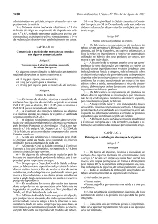 5280                                                          Diário da República, 1.ª série — N.º 156 — 14 de Agosto de 2007

administrativas ou policiais, as quais devem lavrar o res-          10 — A Direcção-Geral da Saúde comunica à Comis-
pectivo auto de notícia.                                          são Europeia, até 31 de Dezembro de cada ano, todos os
   3 — Todos os utentes dos locais referidos no n.º 1 têm         dados e informações decorrentes das medições previstas
o direito de exigir o cumprimento do disposto nos arti-           neste artigo.
gos 4.º a 6.º, podendo apresentar queixa por escrito, cir-
cunstanciada, usando para o efeito, nomeadamente, o livro                                 Artigo 10.º
de reclamações disponível no estabelecimento em causa.                       Outras informações relativas ao produto
                                                                     1 — Os fabricantes ou importadores de produtos do
                     CAPÍTULO III                                 tabaco devem apresentar à Direcção-Geral da Saúde, anu-
   Composição e medição das substâncias contidas                  almente, até 30 de Setembro, em suporte informático, a
           nos cigarros comercializados                           lista de todos os ingredientes e respectivas quantidades
                                                                  utilizados no fabrico dos seus produtos do tabaco, por
                         Artigo 8.º                               marca e tipo individuais.
                                                                     2 — A lista referida no número anterior deve ser acom-
       Teores máximos de alcatrão, nicotina e monóxido            panhada de uma declaração que exponha as razões da
                  de carbono dos cigarros
                                                                  inclusão desses ingredientes nos produtos do tabaco, com
  Os cigarros comercializados ou fabricados em território         indicação da sua função e categoria, e de informação sobre
nacional não podem ter teores superiores a:                       os dados toxicológicos de que o fabricante ou importador
                                                                  disponha sobre esses ingredientes, com ou sem combustão,
  a) 10 mg por cigarro, para o alcatrão;
                                                                  conforme for o caso, mencionando em especial os seus
  b) 1 mg por cigarro, para a nicotina;
                                                                  efeitos sobre a saúde, nomeadamente o risco de depen-
  c) 10 mg por cigarro, para o monóxido de carbono.
                                                                  dência, elaborada por ordem decrescente do peso de cada
                                                                  ingrediente incluído no produto.
                         Artigo 9.º
                                                                     3 — Os fabricantes ou importadores de produtos do
                    Métodos de medição                            tabaco devem especificar as informações que entendam
   1 — Os teores de alcatrão, nicotina e monóxido de              não dever ser divulgadas, nos termos do número seguinte,
carbono dos cigarros são medidos segundo as normas                por constituírem segredo de fabrico.
ISO 4387 para o alcatrão, ISO 10315 para a nicotina e                4 — A lista referida no n.º 1, com indicação dos teores
ISO 8454 para o monóxido de carbono.                              de alcatrão, nicotina e monóxido de carbono, é divulgada
   2 — A exactidão das menções relativas ao alcatrão              pela Direcção-Geral da Saúde aos consumidores, com sal-
e à nicotina apostas nos maços de cigarros é verificada           vaguarda das informações relativas a fórmulas de produtos
segundo a norma ISO 8243.                                         específicos que constituam segredo de fabrico.
   3 — O disposto nos números anteriores deve ser efec-              5 — A Direcção-Geral da Saúde comunica anualmente
tuado ou verificado por laboratórios de ensaio acreditados        à Comissão Europeia, até 31 de Dezembro, os dados e in-
pelo Instituto Português de Acreditação (IPAC), nos ter-          formações decorrentes das medições previstas neste artigo.
mos do n.º 1 do artigo 6.º do Decreto-Lei n.º 125/2004, de
31 de Maio, ou pelas autoridades competentes dos outros                                CAPÍTULO IV
Estados membros.
   4 — A lista dos laboratórios é comunicada pelo IPAC               Rotulagem e embalagem dos maços de cigarros
à Direcção-Geral da Saúde, dela constando os critérios
utilizados para a acreditação de cada um.                                                 Artigo 11.º
   5 — A Direcção-Geral da Saúde comunica à Comissão
                                                                                           Rotulagem
Europeia a lista dos laboratórios, nos termos do n.º 4, bem
como as alterações que ocorram.                                      1 — Os teores de alcatrão, nicotina e monóxido de
   6 — Os cigarros são submetidos às medições pelo fa-            carbono dos cigarros medidos em conformidade com
bricante ou importador de produtos do tabaco, que é res-          o artigo 9.º devem ser impressos numa face lateral dos
ponsável pelos respectivos encargos.                              maços, em língua portuguesa, de forma a abrangerem
   7 — Sempre que a Direcção-Geral da Saúde o deter-              pelo menos 10 % da superfície correspondente, ou, nou-
mine, os fabricantes ou importadores de produtos do tabaco        tras embalagens de cigarros, de forma igualmente visível.
devem realizar testes, a fim de avaliar o teor de outras             2 — Todas as unidades de embalagem dos produtos do
substâncias produzidas pelos seus produtos do tabaco, por         tabaco devem apresentar as seguintes advertências:
marca e tipo individuais, e os efeitos dessas substâncias
sobre a saúde, tendo nomeadamente em conta o respectivo             a) Advertências gerais:
perigo de dependência.                                               «Fumar mata»;
   8 — Os resultados dos testes efectuados nos termos                «Fumar prejudica gravemente a sua saúde e a dos que
deste artigo devem ser apresentados pelo fabricante ou            o rodeiam»;
importador de produtos do tabaco à Direcção-Geral da
Saúde, até 30 de Setembro de cada ano.                               b) Uma advertência complementar escolhida da lista
   9 — A Direcção-Geral da Saúde assegura a divulgação,           constante do anexo II da presente lei e que dela faz parte
por qualquer meio adequado, dos dados apresentados em             integrante.
conformidade com este artigo, a fim de informar os con-
sumidores, tendo em conta, sempre que seja caso disso, as            3 — Cada uma das advertências gerais e complemen-
informações que constituam segredo de fabrico, a especifi-        tares deve aparecer regularmente, pelo que a sua aposição
car pelo fabricante ou importador de produtos do tabaco.          deve ser alternada.
 
