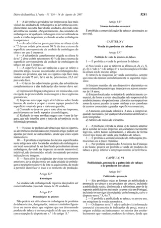 Diário da República, 1.ª série — N.º 156 — 14 de Agosto de 2007                                                          5281

   4 — A advertência geral deve ser impressa na face mais                                 Artigo 14.º
visível das unidades de embalagem e as advertências com-                          Tabacos destinados ao uso oral
plementares na outra face destas unidades, devendo estas
advertências constar, obrigatoriamente, das unidades de             É proibida a comercialização de tabacos destinados ao
embalagem e de qualquer embalagem exterior utilizada na           uso oral.
venda a retalho do produto, excluindo as sobre embalagens
transparentes.                                                                          CAPÍTULO V
   5 — As advertências gerais previstas na alínea a) do
n.º 2 devem cobrir pelo menos 30 % da área externa da                           Venda de produtos do tabaco
superfície correspondente da unidade de embalagem do
tabaco em que é impressa.                                                                 Artigo 15.º
   6 — A advertência complementar exigida na alínea b)                       Proibição de venda de produtos do tabaco
do n.º 2 deve cobrir pelo menos 40 % da área externa da
superfície correspondente da unidade de embalagem de                1 — É proibida a venda de produtos do tabaco:
tabaco em que é impressa.                                            a) Nos locais a que se referem as alíneas a), d), e), f),
   7 — A superfície das advertências a que se refere o            g), h) e r) do n.º 1 do artigo 4.º e nas instalações referidas
presente artigo, no caso das unidades de embalagens des-          na alínea m) do mesmo artigo;
tinadas aos produtos que não os cigarros cuja face mais              b) Através de máquinas de venda automática, sempre
visível exceda 75 cm2, deve ser de, pelo menos, 22,5 cm2          que estas não reúnam cumulativamente os seguintes requi-
para cada face.                                                   sitos:
   8 — O texto das advertências gerais, das advertências
complementares e das indicações dos teores deve ser:                 i) Estejam munidas de um dispositivo electrónico ou
                                                                  outro sistema bloqueador que impeça o seu acesso a meno-
   a) Impresso em língua portuguesa e em minúsculas, com          res de 18 anos;
excepção da primeira letra da mensagem e das exigências              ii) Estejam localizadas no interior do estabelecimento co-
gramaticais;                                                      mercial, de forma a serem visualizadas pelo responsável do
   b) Impresso em corpo negro «Helvética» sobre fundo             estabelecimento, não podendo ser colocadas nas respectivas
branco, de modo a ocupar o maior espaço possível da               zonas de acesso, escadas ou zonas similares e nos corredores
superfície reservada para o texto em questão;                     de centros comerciais e grandes superfícies comerciais;
   c) Centrado na área em que o texto deve ser impresso,
                                                                    c) A menores com idade inferior a 18 anos, a comprovar,
paralelamente ao bordo superior da embalagem;
                                                                  quando necessário, por qualquer documento identificativo
   d) Rodeado de uma moldura negra com 4 mm de lar-               com fotografia;
gura, que não interfira com o texto da advertência ou da            d) Através de meios de televenda.
informação prestada.
                                                                     2 — A proibição referida na alínea c) do número anterior
   9 — No caso de produtos do tabaco que não os cigarros,         deve constar de aviso impresso em caracteres facilmente
as advertências mencionadas no presente artigo podem ser          legíveis, sobre fundo contrastante, e afixado de forma
apostas por meio de autocolantes, desde que estes sejam           visível nos locais de venda dos produtos do tabaco.
inamovíveis.                                                         3 — É proibida a comercialização de embalagens pro-
   10 — É proibida a impressão dos textos especificados           mocionais ou a preço reduzido.
neste artigo nos selos fiscais das unidades de embalagem e           4 — Por portaria conjunta dos Ministros das Finanças
em local susceptível de ser danificado pela abertura dessas       e da Saúde, poderá ser proibida a venda de produtos do
embalagens, devendo ser impresso de modo inamovível,              tabaco a preço inferior a um preço mínimo de referência.
indelével, não dissimulado, velado ou separado por outras
indicações ou imagens.
   11 — Para além das exigências previstas nos números                                  CAPÍTULO VI
anteriores, deve ainda constar em cada unidade de embala-             Publicidade, promoção e patrocínio de tabaco
gem o respectivo número de lote ou equivalente, de modo                         e de produtos do tabaco
a permitir identificar o local e o momento de produção.
                                                                                          Artigo 16.º
                       Artigo 12.º
                                                                                     Publicidade e promoção
                        Embalagem
                                                                     1 — São proibidas todas as formas de publicidade e
  As unidades de embalagem de cigarros não podem ser              promoção ao tabaco e aos produtos do tabaco, incluindo
comercializadas contendo menos de 20 unidades.                    a publicidade oculta, dissimulada e subliminar, através de
                                                                  suportes publicitários nacionais ou com sede em Portugal,
                       Artigo 13.º                                incluindo os serviços da sociedade de informação, salvo o
                 Denominações do produto                          disposto nos n.os 3, 4 e 7.
                                                                     2 — É proibida a publicidade ao tabaco, ou ao seu uso,
   Não podem ser utilizados em embalagens de produtos             em máquinas de venda automática.
do tabaco textos, designações, marcas e símbolos figura-             3 — O disposto no n.º 1 não é aplicável à informação
tivos ou outros sinais que sugiram que um determinado             comercial circunscrita às indicações de preço, marca e
produto do tabaco é menos prejudicial do que os outros,           origem exibida exclusivamente no interior dos estabe-
com excepção do disposto no n.º 1 do artigo 11.º                  lecimentos que vendam produtos do tabaco, desde que
 