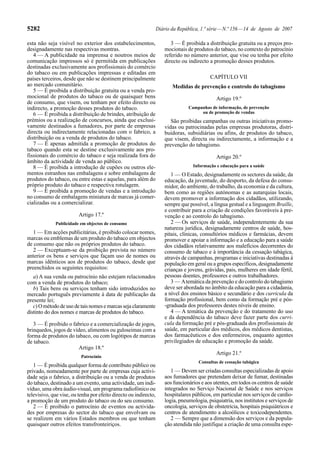 5282                                                              Diário da República, 1.ª série — N.º 156 — 14 de Agosto de 2007

esta não seja visível no exterior dos estabelecimentos,                  3 — É proibida a distribuição gratuita ou a preços pro-
designadamente nas respectivas montras.                               mocionais de produtos do tabaco, no contexto do patrocínio
   4 — A publicidade na imprensa e noutros meios de                   referido no número anterior, que vise ou tenha por efeito
comunicação impressos só é permitida em publicações                   directo ou indirecto a promoção desses produtos.
destinadas exclusivamente aos profissionais do comércio
do tabaco ou em publicações impressas e editadas em
países terceiros, desde que não se destinem principalmente                                 CAPÍTULO VII
ao mercado comunitário.                                                  Medidas de prevenção e controlo do tabagismo
   5 — É proibida a distribuição gratuita ou a venda pro-
mocional de produtos do tabaco ou de quaisquer bens                                           Artigo 19.º
de consumo, que visem, ou tenham por efeito directo ou
indirecto, a promoção desses produtos do tabaco.                                 Campanhas de informação, de prevenção
   6 — É proibida a distribuição de brindes, atribuição de                            ou de promoção de vendas
prémios ou a realização de concursos, ainda que exclusi-                 São proibidas campanhas ou outras iniciativas promo-
vamente destinados a fumadores, por parte de empresas                 vidas ou patrocinadas pelas empresas produtoras, distri-
directa ou indirectamente relacionadas com o fabrico, a               buidoras, subsidiárias ou afins, de produtos do tabaco,
distribuição ou a venda de produtos do tabaco.                        que visem, directa ou indirectamente, a informação e a
   7 — É apenas admitida a promoção de produtos do                    prevenção do tabagismo.
tabaco quando esta se destine exclusivamente aos pro-
fissionais do comércio do tabaco e seja realizada fora do                                     Artigo 20.º
âmbito da actividade de venda ao público.
   8 — É proibida a introdução de cupões ou outros ele-                            Informação e educação para a saúde
mentos estranhos nas embalagens e sobre embalagens de                    1 — O Estado, designadamente os sectores da saúde, da
produtos do tabaco, ou entre estas e aquelas, para além do            educação, da juventude, do desporto, da defesa do consu-
próprio produto do tabaco e respectiva rotulagem.                     midor, do ambiente, do trabalho, da economia e da cultura,
   9 — É proibida a promoção de vendas e a introdução                 bem como as regiões autónomas e as autarquias locais,
no consumo de embalagens miniatura de marcas já comer-                devem promover a informação dos cidadãos, utilizando,
cializadas ou a comercializar.                                        sempre que possível, a língua gestual e a linguagem Braille,
                                                                      e contribuir para a criação de condições favoráveis à pre-
                         Artigo 17.º                                  venção e ao controlo do tabagismo.
             Publicidade em objectos de consumo                          2 — Os serviços de saúde, independentemente da sua
                                                                      natureza jurídica, designadamente centros de saúde, hos-
   1 — Em acções publicitárias, é proibido colocar nomes,             pitais, clínicas, consultórios médicos e farmácias, devem
marcas ou emblemas de um produto do tabaco em objectos                promover e apoiar a informação e a educação para a saúde
de consumo que não os próprios produtos do tabaco.                    dos cidadãos relativamente aos malefícios decorrentes do
   2 — Exceptuam-se da proibição prevista no número                   consumo de tabaco e à importância da cessação tabágica,
anterior os bens e serviços que façam uso de nomes ou                 através de campanhas, programas e iniciativas destinadas à
marcas idênticos aos de produtos do tabaco, desde que                 população em geral ou a grupos específicos, designadamente
preenchidos os seguintes requisitos:                                  crianças e jovens, grávidas, pais, mulheres em idade fértil,
   a) A sua venda ou patrocínio não estejam relacionados              pessoas doentes, professores e outros trabalhadores.
com a venda de produtos do tabaco;                                       3 — A temática da prevenção e do controlo do tabagismo
   b) Tais bens ou serviços tenham sido introduzidos no               deve ser abordada no âmbito da educação para a cidadania,
mercado português previamente à data de publicação da                 a nível dos ensinos básico e secundário e dos curricula da
presente lei;                                                         formação profissional, bem como da formação pré e pós-
   c) O método de uso de tais nomes e marcas seja claramente          -graduada dos professores destes níveis de ensino.
distinto do dos nomes e marcas de produtos do tabaco.                    4 — A temática da prevenção e do tratamento do uso
                                                                      e da dependência do tabaco deve fazer parte dos curri-
   3 — É proibido o fabrico e a comercialização de jogos,             cula da formação pré e pós-graduada dos profissionais de
brinquedos, jogos de vídeo, alimentos ou guloseimas com a             saúde, em particular dos médicos, dos médicos dentistas,
forma de produtos do tabaco, ou com logótipos de marcas               dos farmacêuticos e dos enfermeiros, enquanto agentes
de tabaco.                                                            privilegiados de educação e promoção da saúde.
                        Artigo 18.º
                                                                                              Artigo 21.º
                          Patrocínio
                                                                                      Consultas de cessação tabágica
   1 — É proibida qualquer forma de contributo público ou
privado, nomeadamente por parte de empresas cuja activi-                 1 — Devem ser criadas consultas especializadas de apoio
dade seja o fabrico, a distribuição ou a venda de produtos            aos fumadores que pretendam deixar de fumar, destinadas
do tabaco, destinado a um evento, uma actividade, um indi-            aos funcionários e aos utentes, em todos os centros de saúde
víduo, uma obra áudio-visual, um programa radiofónico ou              integrados no Serviço Nacional de Saúde e nos serviços
televisivo, que vise, ou tenha por efeito directo ou indirecto,       hospitalares públicos, em particular nos serviços de cardio-
a promoção de um produto do tabaco ou do seu consumo.                 logia, pneumologia, psiquiatria, nos institutos e serviços de
   2 — É proibido o patrocínio de eventos ou activida-                oncologia, serviços de obstetrícia, hospitais psiquiátricos e
des por empresas do sector do tabaco que envolvam ou                  centros de atendimento a alcoólicos e toxicodependentes.
se realizem em vários Estados membros ou que tenham                      2 — Sempre que a dimensão dos serviços e da popula-
quaisquer outros efeitos transfronteiriços.                           ção atendida não justifique a criação de uma consulta espe-
 
