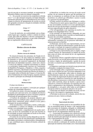 Diário da República, 1.ª série — N.º 171 — 2 de Setembro de 2010                                                    3871

caso de esta não se encontrar instalada, ao magistrado do         g) Beneficiar, no âmbito dos serviços de acção social
Ministério Público junto do tribunal competente.               escolar, de um sistema de apoios que lhe permitam su-
   4 — Se a escola, no exercício da competência referida       perar ou compensar as carências do tipo sócio-familiar,
nos n.os 1 e 2, não conseguir assegurar, em tempo adequado,    económico ou cultural que dificultam o acesso à escola
a protecção suficiente que as circunstâncias do caso exijam,   ou o processo de aprendizagem;
cumpre ao director do agrupamento de escolas ou escola            h) Poder usufruir de prémios que distingam o mérito;
não agrupada comunicar a situação às entidades referidas          i) Beneficiar de outros apoios específicos, necessários
no número anterior.                                            às suas necessidades escolares ou às suas aprendizagens,
                                                               através dos serviços de psicologia e orientação ou de outros
                        Artigo 11.º                            serviços especializados de apoio educativo;
                         Matrícula                                j) Ver salvaguardada a sua segurança na escola e res-
                                                               peitada a sua integridade física e moral;
   O acto de matrícula, em conformidade com as dispo-             k) Ser assistido, de forma pronta e adequada, em caso
sições legais que o regulam, confere o estatuto de aluno,      de acidente ou doença súbita, ocorrido ou manifestada no
o qual, para além dos direitos e deveres consagrados na        decorrer das actividades escolares;
presente lei, integra, igualmente, os que estão contempla-        l) Ver garantida a confidencialidade dos elementos e
dos no regulamento interno da escola.                          informações constantes do seu processo individual, de
                                                               natureza pessoal ou familiar;
                                                                  m) Participar, através dos seus representantes, nos ter-
                     CAPÍTULO III
                                                               mos da lei, nos órgãos de administração e gestão da escola,
              Direitos e deveres do aluno                      na criação e execução do respectivo projecto educativo,
                                                               bem como na elaboração do regulamento interno;
                        Artigo 12.º                               n) Eleger os seus representantes para os órgãos, cargos
                                                               e demais funções de representação no âmbito da escola,
               Direitos e deveres de cidadania
                                                               bem como ser eleito, nos termos da lei e do regulamento
   No desenvolvimento dos princípios do Estado de di-          interno da escola;
reito democrático e de uma cultura de cidadania capaz             o) Apresentar críticas e sugestões relativas ao funciona-
de fomentar os valores da dignidade da pessoa humana,          mento da escola e ser ouvido pelos professores, directores
da democracia, do exercício responsável, da liberdade          de turma e órgãos de administração e gestão da escola
individual e da identidade nacional, o aluno tem o direito     em todos os assuntos que justificadamente forem do seu
e o dever de conhecer e respeitar activamente os valores       interesse;
e os princípios fundamentais inscritos na Constituição            p) Organizar e participar em iniciativas que promovam
da República Portuguesa, a Bandeira e o Hino, enquanto         a formação e ocupação de tempos livres;
símbolos nacionais, a Declaração Universal dos Direitos do        q) Ser informado sobre o regulamento interno da escola
Homem, a Convenção Europeia dos Direitos do Homem, a           e, por meios a definir por esta e em termos adequados à sua
Convenção sobre os Direitos da Criança e a Carta dos Di-       idade e ao ano frequentado, sobre todos os assuntos que
reitos Fundamentais da União Europeia, enquanto matrizes       justificadamente sejam do seu interesse, nomeadamente
de valores e princípios de afirmação da humanidade.            sobre o modo de organização do plano de estudos ou curso,
                                                               o programa e objectivos essenciais de cada disciplina ou
                        Artigo 13.º                            área disciplinar, os processos e critérios de avaliação, bem
                      Direitos do aluno                        como sobre matrícula, abono de família e apoios sócio-
                                                               -educativos, normas de utilização e de segurança dos ma-
  O aluno tem direito a:                                       teriais e equipamentos e das instalações, incluindo o plano
   a) Ser tratado com respeito e correcção por qualquer        de emergência, e, em geral, sobre todas as actividades e
membro da comunidade educativa;                                iniciativas relativas ao projecto educativo da escola;
   b) Usufruir do ensino e de uma educação de qualidade           r) Participar nas demais actividades da escola, nos ter-
de acordo com o previsto na lei, em condições de efectiva      mos da lei e do respectivo regulamento interno;
igualdade de oportunidades no acesso, de forma a propiciar        s) Participar no processo de avaliação, através dos me-
a realização de aprendizagens bem sucedidas;                   canismos de auto e hetero-avaliação.
   c) Usufruir do ambiente e do projecto educativo que
proporcionem as condições para o seu pleno desenvolvi-                                 Artigo 14.º
mento físico, intelectual, moral, cultural e cívico, para a                      Representação dos alunos
formação da sua personalidade;
   d) Ver reconhecidos e valorizados o mérito, a dedicação,       1 — Os alunos podem reunir-se em assembleia de alu-
a assiduidade e o esforço no trabalho e no desempenho          nos ou assembleia geral de alunos e são representados
escolar e ser estimulado nesse sentido;                        pela associação de estudantes, delegado ou subdelegado
   e) Ver reconhecido o empenhamento em acções meri-           de turma e pela assembleia de delegados de turma, nos
tórias, em favor da comunidade em que está inserido ou         termos da lei e do regulamento interno da escola.
da sociedade em geral, praticadas na escola ou fora dela,         2 — A associação de estudantes tem o direito de solicitar
e ser estimulado nesse sentido;                                ao director da escola ou do agrupamento de escolas a reali-
   f) Usufruir de um horário escolar adequado ao ano fre-      zação de reuniões para apreciação de matérias relacionadas
quentado, bem como de uma planificação equilibrada das         com o funcionamento da escola.
actividades curriculares e extracurriculares, nomeadamente        3 — O delegado e o subdelegado de turma têm o di-
as que contribuem para o desenvolvimento cultural da           reito de solicitar a realização de reuniões da turma para
comunidade;                                                    apreciação de matérias relacionadas com o funcionamento
 