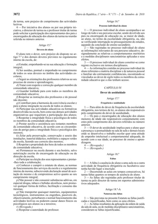 3872                                                        Diário da República, 1.ª série — N.º 171 — 2 de Setembro de 2010

da turma, sem prejuízo do cumprimento das actividades                                    Artigo 16.º
lectivas.                                                                        Processo individual do aluno
   4 — Por iniciativa dos alunos ou por sua própria ini-
ciativa, o director de turma ou o professor titular de turma        1 — O processo individual do aluno acompanha-o ao
pode solicitar a participação dos representantes dos pais e      longo de todo o seu percurso escolar, sendo devolvido aos
encarregados de educação dos alunos da turma na reunião          pais ou encarregado de educação ou, se maior de idade,
referida no número anterior.                                     ao aluno, no termo da escolaridade obrigatória, ou, não
                                                                 se verificando interrupção no prosseguimento de estudos,
                        Artigo 15.º                              aquando da conclusão do ensino secundário.
                                                                    2 — São registadas no processo individual do aluno
                      Deveres do aluno
                                                                 as informações relevantes do seu percurso educativo, de-
   O aluno tem o dever, sem prejuízo do disposto no ar-          signadamente as relativas a comportamentos meritórios
tigo 7.º e dos demais deveres previstos no regulamento           e a medidas disciplinares sancionatórias aplicadas e seus
interno da escola, de:                                           efeitos.
                                                                    3 — O processo individual do aluno constitui-se como
   a) Estudar, empenhando-se na sua educação e formação          registo exclusivo em termos disciplinares.
integral;                                                           4 — As informações contidas no processo individual do
   b) Ser assíduo, pontual e empenhado no cumprimento            aluno referentes a matéria disciplinar e de natureza pessoal
de todos os seus deveres no âmbito das actividades es-           e familiar são estritamente confidenciais, encontrando-se
colares;                                                         vinculados ao dever de sigilo todos os membros da comu-
   c) Seguir as orientações dos professores relativas ao seu     nidade educativa que a elas tenham acesso.
processo de ensino e aprendizagem;
   d) Tratar com respeito e correcção qualquer membro da
comunidade educativa;                                                                 CAPÍTULO IV
   e) Guardar lealdade para com todos os membros da
                                                                                   Dever de assiduidade
comunidade educativa;
   f) Respeitar as instruções dos professores e do pessoal
                                                                                         Artigo 17.º
não docente;
   g) Contribuir para a harmonia da convivência escolar e                          Frequência e assiduidade
para a plena integração na escola de todos os alunos;               1 — Para além do dever de frequência da escolaridade
   h) Participar nas actividades educativas ou formativas        obrigatória, nos termos da lei, os alunos são responsáveis
desenvolvidas na escola, bem como nas demais actividades         pelo cumprimento do dever de assiduidade.
organizativas que requeiram a participação dos alunos;              2 — Os pais e encarregados de educação dos alunos
   i) Respeitar a integridade física e psicológica de todos      menores de idade são responsáveis conjuntamente com
os membros da comunidade educativa;                              estes pelo cumprimento dos deveres referidos no número
   j) Prestar auxílio e assistência aos restantes membros        anterior.
da comunidade educativa, de acordo com as circunstân-               3 — O dever de assiduidade implica para o aluno quer
cias de perigo para a integridade física e psicológica dos       a presença e a pontualidade na sala de aula e demais locais
mesmos;                                                          onde se desenvolva o trabalho escolar quer uma atitude
   k) Zelar pela preservação, conservação e asseio das           de empenho intelectual e comportamental adequada, de
instalações, material didáctico, mobiliário e espaços verdes     acordo com a sua idade, ao processo de ensino e apren-
da escola, fazendo uso correcto dos mesmos;                      dizagem.
   l) Respeitar a propriedade dos bens de todos os membros          4 — (Revogado.)
da comunidade educativa;                                            5 — (Revogado.)
   m) Permanecer na escola durante o seu horário, salvo
autorização escrita do encarregado de educação ou da                                     Artigo 18.º
direcção da escola;
   n) Participar na eleição dos seus representantes e prestar-                              Faltas
-lhes toda a colaboração;                                           1 — A falta é a ausência do aluno a uma aula ou a outra
   o) Conhecer e cumprir o estatuto do aluno, as normas          actividade de frequência obrigatória ou facultativa caso
de funcionamento dos serviços da escola e o regulamento          tenha havido lugar a inscrição.
interno da mesma, subscrevendo declaração anual de acei-            2 — Decorrendo as aulas em tempos consecutivos, há
tação do mesmo e de compromisso activo quanto ao seu             tantas faltas quantos os tempos de ausência do aluno.
cumprimento integral;                                               3 — As faltas são registadas pelo professor titular de
   p) Não possuir e não consumir substâncias aditivas, em        turma ou pelo director de turma em suportes administra-
especial drogas, tabaco e bebidas alcoólicas, nem promo-         tivos adequados.
ver qualquer forma de tráfico, facilitação e consumo das
mesmas;                                                                                Artigo 18.º-A
   q) Não transportar quaisquer materiais, equipamentos
                                                                                      Natureza das faltas
tecnológicos, instrumentos ou engenhos, passíveis de,
objectivamente, perturbarem o normal funcionamento das              1 — São previstas no presente Estatuto as faltas justifi-
actividades lectivas ou poderem causar danos físicos ou          cadas e injustificadas, bem como os seus efeitos.
psicológicos aos alunos ou a terceiros;                             2 — As faltas resultantes da aplicação da ordem de saída
   r) (Revogada.)                                                da sala de aula, ou de medidas disciplinares sancionatórias,
   s) Respeitar a autoridade do professor.                       consideram-se faltas injustificadas.
 