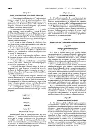 3874                                                             Diário da República, 1.ª série — N.º 171 — 2 de Setembro de 2010

                         Artigo 22.º                                                         Artigo 23.º-A
   Efeitos da ultrapassagem do limite de faltas injustificadas                          Participação de ocorrência

   1 — Para os alunos que frequentam o 1.º ciclo do ensino               1 — O professor ou membro do pessoal não docente que
básico, a violação do limite de faltas injustificadas previsto        presencie ou tenha conhecimento de comportamentos sus-
no n.º 1 do artigo anterior obriga ao cumprimento de um               ceptíveis de constituir infracção disciplinar nos termos do
plano individual de trabalho que incidirá sobre todo o                artigo anterior deve participá-los imediatamente ao director
programa curricular do nível que frequenta e que permita              do agrupamento de escolas ou escola não agrupada.
recuperar o atraso das aprendizagens.                                    2 — O aluno que presencie comportamentos referidos
                                                                      no número anterior deve comunicá-los imediatamente ao
   2 — Para os alunos que frequentam o 2.º e 3.º ciclos do            professor titular de turma ou ao director de turma, o qual,
ensino básico e o ensino secundário, a violação do limite             no caso de os considerar graves ou muito graves, os parti-
de faltas injustificadas previsto no n.º 2 do artigo anterior         cipa, no prazo de um dia útil, ao director do agrupamento
obriga ao cumprimento de um plano individual de trabalho,             de escolas ou escola não agrupada.
que incidirá sobre a disciplina ou disciplinas em que ultra-
passou o referido limite de faltas e que permita recuperar
                                                                                              SECÇÃO II
o atraso das aprendizagens.
   3 — O recurso ao plano individual de trabalho previsto               Medidas correctivas e medidas disciplinares sancionatórias
nos números anteriores apenas pode ocorrer uma única vez
no decurso de cada ano lectivo.                                                               Artigo 24.º
   4 — O cumprimento do plano individual de trabalho                               Finalidades das medidas correctivas
por parte do aluno realiza-se em período suplementar ao                             e das disciplinares sancionatórias
horário lectivo, competindo ao conselho pedagógico definir
                                                                         1 — Todas as medidas correctivas e medidas discipli-
os termos da sua realização.                                          nares sancionatórias prosseguem finalidades pedagógicas,
   5 — O previsto no número anterior não isenta o aluno               preventivas, dissuasoras e de integração, visando, de forma
da obrigação de cumprir o horário lectivo da turma em que             sustentada, o cumprimento dos deveres do aluno, o respeito
se encontra inserido.                                                 pela autoridade dos professores no exercício da sua acti-
   6 — O plano individual de trabalho deve ser objecto de             vidade profissional e dos demais funcionários, bem como
avaliação, nos termos a definir pelo conselho pedagógico              a segurança de toda a comunidade educativa.
da escola ou agrupamento de escolas.                                     2 — As medidas correctivas e as medidas disciplinares
   7 — Sempre que cesse o incumprimento do dever de                   sancionatórias visam ainda garantir o normal prossegui-
assiduidade por parte do aluno, o conselho de turma de                mento das actividades da escola, a correcção do comporta-
avaliação do final do ano lectivo pronunciar-se-á, em de-             mento perturbador e o reforço da formação cívica do aluno,
finitivo, sobre o efeito da ultrapassagem do limite de faltas         com vista ao desenvolvimento equilibrado da sua persona-
injustificadas verificado.                                            lidade, da sua capacidade de se relacionar com os outros,
   8 — Após o estabelecimento do plano individual de                  da sua plena integração na comunidade educativa, do seu
trabalho, a manutenção da situação do incumprimento do                sentido de responsabilidade e das suas aprendizagens.
dever de assiduidade, por parte do aluno, determina que o                3 — As medidas disciplinares sancionatórias, tendo em
                                                                      conta a especial relevância do dever violado e a gravidade
director da escola, na iminência de abandono escolar, possa           da infracção praticada, prosseguem igualmente, para além
propor a frequência de um percurso curricular alternativo             das identificadas no número anterior, finalidades punitivas.
no interior da escola ou agrupamento de escolas.                         4 — As medidas correctivas e as medidas disciplinares
   9 — O incumprimento reiterado do dever de assiduidade              sancionatórias devem ser aplicadas em coerência com as
determina a retenção no ano de escolaridade que o aluno               necessidades educativas do aluno e com os objectivos da
frequenta.                                                            sua educação e formação, no âmbito do desenvolvimento
                                                                      do plano de trabalho da turma e do projecto educativo da
                                                                      escola, nos termos do respectivo regulamento interno.
                       CAPÍTULO V
                          Disciplina                                                          Artigo 25.º
                                                                                   Determinação da medida disciplinar
                          SECÇÃO I                                       1 — Na determinação da medida disciplinar correctiva
                           Infracção                                  ou sancionatória a aplicar, deve ter-se em consideração a
                                                                      gravidade do incumprimento do dever, as circunstâncias,
                                                                      atenuantes e agravantes apuradas, em que esse incumpri-
                         Artigo 23.º
                                                                      mento se verificou, o grau de culpa do aluno, a sua matu-
                   Qualificação da infracção                          ridade e demais condições pessoais, familiares e sociais.
                                                                         2 — São circunstâncias atenuantes da responsabilidade
   A violação pelo aluno de algum dos deveres previstos               disciplinar do aluno o seu bom comportamento anterior, o
no artigo 15.º, ou no regulamento interno da escola, em               seu aproveitamento escolar e o seu reconhecimento, com
termos que se revelem perturbadores do funcionamento                  arrependimento, da natureza ilícita da sua conduta.
normal das actividades da escola ou das relações no âm-                  3 — São circunstâncias agravantes da responsabilidade
bito da comunidade educativa, constitui infracção passível            do aluno a premeditação, o conluio, bem como ao acu-
da aplicação de medida correctiva ou medida disciplinar               mulação de infracções disciplinares e a reincidência, em
sancionatória, nos termos dos artigos seguintes.                      especial se no decurso do mesmo ano lectivo.
 