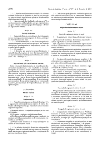3878                                                       Diário da República, 1.ª série — N.º 171 — 2 de Setembro de 2010

   3 — O disposto no número anterior aplica-se também             3 — Cada escola pode procurar estabelecer parcerias
aquando da integração do aluno na nova escola para que          com entidades ou organizações da comunidade educativa
foi transferido na sequência da aplicação dessa medida          no sentido de garantir os fundos necessários ao financia-
disciplinar sancionatória.                                      mento dos prémios de mérito.
   4 — Na prossecução das finalidades referidas no n.º 1, a
escola conta com a colaboração dos serviços especializados
de apoio educativo e ou de equipas de integração a definir                           CAPÍTULO VII
no regulamento interno.                                                     Regulamento interno da escola
                        Artigo 50.º                                                     Artigo 52.º
                    Recurso hierárquico
                                                                           Objecto do regulamento interno da escola
   1 — Da decisão final do procedimento disciplinar cabe
                                                                  1 — O regulamento interno da escola tem por objecto:
recurso hierárquico nos termos gerais de direito, a interpor
no prazo de cinco dias úteis.                                      a) O desenvolvimento do disposto na presente lei e
   2 — O recurso hierárquico só tem efeitos suspensivos         demais legislação de carácter estatutário;
quando interposto de decisão de aplicação das medidas              b) A adequação à realidade da escola das regras de con-
disciplinares sancionatórias de suspensão da escola e de        vivência e de resolução de conflitos na respectiva comu-
transferência de escola.                                        nidade educativa;
   3 — (Revogado.)                                                 c) As regras e procedimentos a observar em matéria de
   4 — O despacho que apreciar o recurso hierárquico é          delegação das competências do director, previstas neste
remetido à escola, no prazo de cinco dias úteis, cumprindo      Estatuto, nos restantes membros do órgão de administração
ao respectivo director a adequada notificação, nos termos       e gestão ou no conselho de turma.
dos n.os 6 e 7 do artigo 48.º
                                                                   2 — No desenvolvimento do disposto na alínea b) do
                        Artigo 51.º                             artigo anterior, o regulamento interno da escola pode dis-
       Intervenção dos pais e encarregados de educação          por, entre outras matérias, quanto:
   Entre o momento da instauração do procedimento dis-             a) Aos direitos e deveres dos alunos inerentes à espe-
ciplinar ao seu educando e a sua conclusão, os pais e en-       cificidade da vivência escolar;
carregados de educação devem contribuir para o correcto            b) À utilização das instalações e equipamentos;
apuramento dos factos e, sendo aplicada medida disciplinar         c) Ao acesso às instalações e espaços escolares; e
sancionatória, diligenciar para que a execução da mesma            d) Ao reconhecimento e à valorização do mérito, da
prossiga os objectivos de reforço da formação cívica do         dedicação e do esforço no trabalho escolar, bem como do
educando, com vista ao desenvolvimento equilibrado da           desempenho de acções meritórias em favor da comunidade
sua personalidade, da sua capacidade de se relacionar           em que o aluno está inserido ou da sociedade em geral,
com os outros, da sua plena integração na comunidade            praticadas na escola ou fora dela.
educativa, do seu sentido de responsabilidade e das suas
aprendizagens.                                                                          Artigo 53.º
                                                                         Elaboração do regulamento interno da escola
                     CAPÍTULO VI
                                                                   O regulamento interno da escola é elaborado nos termos
                     Mérito escolar                             do regime de autonomia, administração e gestão dos esta-
                                                                belecimentos da educação pré-escolar e dos ensinos básico
                      Artigo 51.º-A                             e secundário, aprovado pelo Decreto-Lei n.º 75/2008, de
                     Prémios de mérito
                                                                22 de Abril, devendo nessa elaboração participar a comu-
                                                                nidade educativa, em especial através do funcionamento
   1 — Para efeitos do disposto na alínea h) do artigo 13.º,    do conselho geral.
o regulamento interno pode prever prémios de mérito des-
tinados a distinguir alunos que preencham um ou mais dos                                Artigo 54.º
seguintes requisitos:
                                                                         Divulgação do regulamento interno da escola
   a) Revelem atitudes exemplares de superação das suas
dificuldades;                                                      1 — O regulamento interno é publicitado no Portal das
   b) Alcancem excelentes resultados escolares;                 Escolas e na escola, em local visível e adequado, sendo
   c) Produzam trabalhos académicos de excelência ou            fornecido gratuitamente ao aluno, quando inicia a frequên-
realizem actividades curriculares ou de complemento cur-        cia da escola, e sempre que o regulamento seja objecto de
ricular de relevância;                                          actualização.
   d) Desenvolvam iniciativas ou acções exemplares no              2 — Os pais e encarregados de educação devem, no acto
âmbito da solidariedade social.                                 da matrícula, nos termos da alínea k) do n.º 2 do artigo 6.º,
                                                                conhecer o regulamento interno da escola e subscrever,
  2 — Os prémios de mérito devem ter natureza sim-              fazendo subscrever igualmente aos seus filhos e educandos,
bólica ou material, podendo ter uma natureza financeira         declaração anual, em duplicado, de aceitação do mesmo
desde que, comprovadamente, auxiliem a continuação do           e de compromisso activo quanto ao seu cumprimento in-
percurso escolar do aluno.                                      tegral.
 