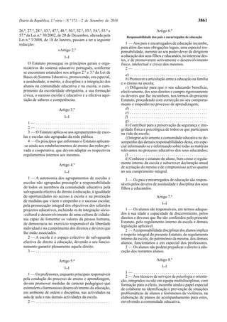 Diário da República, 1.ª série — N.º 171 — 2 de Setembro de 2010                                                                              3861

26.º, 27.º, 28.º, 43.º, 47.º, 48.º, 50.º, 52.º, 53.º, 54.º, 55.º e                                    Artigo 6.º
57.º da Lei n.º 30/2002, de 20 de Dezembro, alterada pela                 Responsabilidade dos pais e encarregados de educação
Lei n.º 3/2008, de 18 de Janeiro, passam a ter a seguinte
redacção:                                                               1 — Aos pais e encarregados de educação incumbe,
                                                                     para além das suas obrigações legais, uma especial res-
                            «Artigo 2.º                              ponsabilidade, inerente ao seu poder-dever de dirigirem
                                [...]                                a educação dos seus filhos e educandos, no interesse des-
                                                                     tes, e de promoverem activamente o desenvolvimento
      O Estatuto prossegue os princípios gerais e orga-              físico, intelectual e cívico dos mesmos.
   nizativos do sistema educativo português, conforme                   2— .....................................
   se encontram estatuídos nos artigos 2.º e 3.º da Lei de
                                                                        a) . . . . . . . . . . . . . . . . . . . . . . . . . . . . . . . . . . . . . . .
   Bases do Sistema Educativo, promovendo, em especial,                 b) Promover a articulação entre a educação na família
   a assiduidade, o mérito, a disciplina e a integração dos          e o ensino na escola;
   alunos na comunidade educativa e na escola, o cum-                   c) Diligenciar para que o seu educando beneficie,
   primento da escolaridade obrigatória, a sua formação              efectivamente, dos seus direitos e cumpra rigorosamente
   cívica, o sucesso escolar e educativo e a efectiva aqui-          os deveres que lhe incumbem, nos termos do presente
   sição de saberes e competências.                                  Estatuto, procedendo com correcção no seu comporta-
                                                                     mento e empenho no processo de aprendizagem;
                            Artigo 3.º                                  d) . . . . . . . . . . . . . . . . . . . . . . . . . . . . . . . . . . . . . . .
                                                                        e) . . . . . . . . . . . . . . . . . . . . . . . . . . . . . . . . . . . . . . .
                                [...]                                   f) . . . . . . . . . . . . . . . . . . . . . . . . . . . . . . . . . . . . . . .
                                                                        g) . . . . . . . . . . . . . . . . . . . . . . . . . . . . . . . . . . . . . . .
      1— .....................................
                                                                        h) Contribuir para a preservação da segurança e inte-
      2— .....................................                       gridade física e psicológica de todos os que participam
      3 — O Estatuto aplica-se aos agrupamentos de esco-             na vida da escola;
   las e escolas não agrupadas da rede pública.                         i) Integrar activamente a comunidade educativa no de-
      4 — Os princípios que enformam o Estatuto aplicam-             sempenho das demais responsabilidades desta, em espe-
   -se ainda aos estabelecimentos de ensino das redes pri-           cial informando-se e informando sobre todas as matérias
   vada e cooperativa, que devem adaptar os respectivos              relevantes no processo educativo dos seus educandos;
   regulamentos internos aos mesmos.                                    j) . . . . . . . . . . . . . . . . . . . . . . . . . . . . . . . . . . . . . . .
                                                                        k) Conhecer o estatuto do aluno, bem como o regula-
                            Artigo 4.º                               mento interno da escola e subscrever declaração anual
                                                                     de aceitação do mesmo e de compromisso activo quanto
                                [...]                                ao seu cumprimento integral.
      1 — A autonomia dos agrupamentos de escolas e                     3 — Os pais e encarregados de educação são respon-
   escolas não agrupadas pressupõe a responsabilidade                sáveis pelos deveres de assiduidade e disciplina dos seus
   de todos os membros da comunidade educativa pela                  filhos e educandos.
   salvaguarda efectiva do direito à educação, à igualdade
   de oportunidades no acesso à escola e na promoção                                                  Artigo 7.º
   de medidas que visem o empenho e o sucesso escolar,                                                      [...]
   pela prossecução integral dos objectivos dos referidos
   projectos educativos, incluindo os de integração sócio-              1 — Os alunos são responsáveis, em termos adequa-
   -cultural e desenvolvimento de uma cultura de cidada-             dos à sua idade e capacidade de discernimento, pelos
   nia capaz de fomentar os valores da pessoa humana,                direitos e deveres que lhe são conferidos pelo presente
   de democracia no exercício responsável da liberdade               Estatuto, pelo regulamento interno da escola e demais
                                                                     legislação aplicável.
   individual e no cumprimento dos direitos e deveres que               2 — A responsabilidade disciplinar dos alunos implica
   lhe estão associados.                                             o respeito integral do presente Estatuto, do regulamento
      2 — A escola é o espaço colectivo de salvaguarda               interno da escola, do património da mesma, dos demais
   efectiva do direito à educação, devendo o seu funcio-             alunos, funcionários e em especial dos professores.
   namento garantir plenamente aquele direito.                          3 — Os alunos não podem prejudicar o direito à edu-
      3— .....................................                       cação dos restantes alunos.

                            Artigo 5.º                                                                Artigo 8.º
                                                                                                            [...]
                                [...]
                                                                        1— .....................................
      1 — Os professores, enquanto principais responsáveis
                                                                        2 — Aos técnicos de serviços de psicologia e orienta-
   pela condução do processo de ensino e aprendizagem,               ção, integrados ou não em equipa multidisciplinar, com
   devem promover medidas de carácter pedagógico que                 formação para o efeito, incumbe ainda o papel especial
   estimulem o harmonioso desenvolvimento da educação,               de colaborar na identificação e prevenção de situações
   em ambiente de ordem e disciplina, nas actividades na             problemáticas de alunos e fenómenos de violência, na
   sala de aula e nas demais actividades da escola.                  elaboração de planos de acompanhamento para estes,
      2— .....................................                       envolvendo a comunidade educativa.
 
