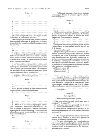Diário da República, 1.ª série — N.º 171 — 2 de Setembro de 2010                                                                                                 3863

                                   Artigo 15.º                                             3 — As faltas são registadas pelo professor titular de
                                         [...]
                                                                                        turma ou pelo director de turma em suportes adminis-
                                                                                        trativos adequados.
      .........................................
                                                                                                                         Artigo 19.º
     a) . . . . . . . . . . . . . . . . . . . . . . . . . . . . . . . . . . . . . . .
     b) . . . . . . . . . . . . . . . . . . . . . . . . . . . . . . . . . . . . . . .                                          [...]
     c) . . . . . . . . . . . . . . . . . . . . . . . . . . . . . . . . . . . . . . .       1— .....................................
     d) . . . . . . . . . . . . . . . . . . . . . . . . . . . . . . . . . . . . . . .
     e) . . . . . . . . . . . . . . . . . . . . . . . . . . . . . . . . . . . . . . .      a) . . . . . . . . . . . . . . . . . . . . . . . . . . . . . . . . . . . . . . .
     f) . . . . . . . . . . . . . . . . . . . . . . . . . . . . . . . . . . . . . . .      b) . . . . . . . . . . . . . . . . . . . . . . . . . . . . . . . . . . . . . . .
     g) . . . . . . . . . . . . . . . . . . . . . . . . . . . . . . . . . . . . . . .      c) Falecimento de familiar, durante o período legal
     h) . . . . . . . . . . . . . . . . . . . . . . . . . . . . . . . . . . . . . . .   de justificação de faltas por falecimento de familiar,
     i) Respeitar a integridade física e psicológica de todos                           previsto no regime do contrato de trabalho dos traba-
  os membros da comunidade educativa;                                                   lhadores que exercem funções públicas;
     j) Prestar auxílio e assistência aos restantes membros                                d) . . . . . . . . . . . . . . . . . . . . . . . . . . . . . . . . . . . . . . .
  da comunidade educativa, de acordo com as circuns-                                       e) . . . . . . . . . . . . . . . . . . . . . . . . . . . . . . . . . . . . . . .
  tâncias de perigo para a integridade física e psicológica                                f) . . . . . . . . . . . . . . . . . . . . . . . . . . . . . . . . . . . . . . .
  dos mesmos;                                                                              g) Comparência a consultas pré-natais, período de parto
     k) . . . . . . . . . . . . . . . . . . . . . . . . . . . . . . . . . . . . . . .   e amamentação, tal como definido na Lei n.º 90/2001, de
     l) . . . . . . . . . . . . . . . . . . . . . . . . . . . . . . . . . . . . . . .   20 de Agosto;
     m) . . . . . . . . . . . . . . . . . . . . . . . . . . . . . . . . . . . . . .        h) [Anterior alínea g).]
     n) . . . . . . . . . . . . . . . . . . . . . . . . . . . . . . . . . . . . . . .      i) Preparação ou participação em competições des-
     o) Conhecer e cumprir o estatuto do aluno, as normas                               portivas de alunos integrados no subsistema do alto
  de funcionamento dos serviços da escola e o regula-                                   rendimento, nos termos da legislação em vigor, bem
  mento interno da mesma, subscrevendo declaração anual                                 como daqueles que sejam designados para integrar se-
  de aceitação do mesmo e de compromisso activo quanto                                  lecções ou outras representações nacionais, nos períodos
  ao seu cumprimento integral;                                                          de preparação e participação competitiva, ou, ainda, a
     p) . . . . . . . . . . . . . . . . . . . . . . . . . . . . . . . . . . . . . . .   participação dos demais alunos em actividades despor-
     q) Não transportar quaisquer materiais, equipamentos                               tivas e culturais quando esta seja considerada relevante
  tecnológicos, instrumentos ou engenhos, passíveis de,                                 pelas respectivas autoridades escolares;
  objectivamente, perturbarem o normal funcionamento                                       j) [Anterior alínea i).]
  das actividades lectivas ou poderem causar danos físicos                                 k) [Anterior alínea j).]
  ou psicológicos aos alunos ou a terceiros;                                               l) [Anterior alínea k).]
     r) . . . . . . . . . . . . . . . . . . . . . . . . . . . . . . . . . . . . . . .
     s) Respeitar a autoridade do professor.                                               2— .....................................
                                                                                           3 — O director de turma ou o professor titular da turma
                                   Artigo 16.º                                          pode solicitar aos pais ou encarregado de educação, ou ao
                                                                                        aluno, quando maior, os comprovativos adicionais que en-
                                         [...]                                          tenda necessários à justificação da falta, devendo, igual-
     1— .....................................                                           mente, qualquer entidade que para esse efeito for contac-
     2— .....................................                                           tada, contribuir para o correcto apuramento dos factos.
     3 — O processo individual do aluno constitui-se como                                  4— .....................................
  registo exclusivo em termos disciplinares.                                               5 — (Revogado.)
     4— .....................................
                                                                                                                         Artigo 20.º
                                   Artigo 17.º                                                                      Faltas injustificadas
                                         [...]                                              1 — As faltas são injustificadas quando:
    1— .....................................                                              a) Não tenha sido apresentada justificação, nos ter-
    2— .....................................                                            mos do n.º 1 do artigo 19.º;
    3 — O dever de assiduidade implica para o aluno                                       b) A justificação tenha sido apresentada fora do prazo;
  quer a presença e a pontualidade na sala de aula e de-                                  c) A justificação não tenha sido aceite;
  mais locais onde se desenvolva o trabalho escolar quer                                  d) A marcação da falta resulte da aplicação da or-
  uma atitude de empenho intelectual e comportamental                                   dem de saída da sala de aula ou de medida disciplinar
  adequada, de acordo com a sua idade, ao processo de                                   sancionatória.
  ensino e aprendizagem.
    4— .....................................                                               2 — Na situação prevista na alínea c) do número
    5— .....................................                                            anterior, a não aceitação da justificação apresentada
                                                                                        deve ser devidamente fundamentada.
                                   Artigo 18.º                                             3 — As faltas injustificadas são comunicadas aos
                                         [...]
                                                                                        pais ou encarregados de educação ou, quando maior de
                                                                                        idade, ao aluno, pelo director de turma ou pelo professor
      1— .....................................                                          titular de turma, no prazo máximo de três dias úteis,
      2— .....................................                                          pelo meio mais expedito.
 