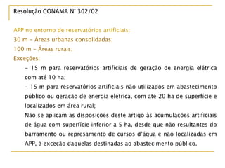 Resolução CONAMA N° 302/02Resolução CONAMA N° 302/02
APP no entorno de reservatórios artificiais:
30 m - Áreas urbanas consolidadas;
100 m - Áreas rurais;
Exceções:
- 15 m para reservatórios artificiais de geração de energia elétrica
com até 10 ha;
- 15 m para reservatórios artificiais não utilizados em abastecimento
público ou geração de energia elétrica, com até 20 ha de superfície e
localizados em área rural;
Não se aplicam as disposições deste artigo às acumulações artificiais
de água com superfície inferior a 5 ha, desde que não resultantes do
barramento ou represamento de cursos d’água e não localizadas em
APP, à exceção daquelas destinadas ao abastecimento público.
 