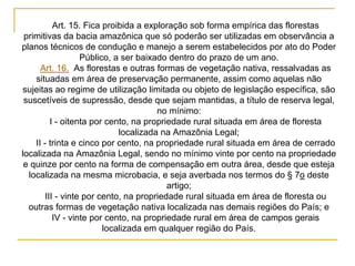 Art. 15. Fica proibida a exploração sob forma empírica das florestas
primitivas da bacia amazônica que só poderão ser utilizadas em observância a
planos técnicos de condução e manejo a serem estabelecidos por ato do Poder
Público, a ser baixado dentro do prazo de um ano.
Art. 16. As florestas e outras formas de vegetação nativa, ressalvadas as
situadas em área de preservação permanente, assim como aquelas não
sujeitas ao regime de utilização limitada ou objeto de legislação específica, são
suscetíveis de supressão, desde que sejam mantidas, a título de reserva legal,
no mínimo:
I - oitenta por cento, na propriedade rural situada em área de floresta
localizada na Amazônia Legal;
II - trinta e cinco por cento, na propriedade rural situada em área de cerrado
localizada na Amazônia Legal, sendo no mínimo vinte por cento na propriedade
e quinze por cento na forma de compensação em outra área, desde que esteja
localizada na mesma microbacia, e seja averbada nos termos do § 7o deste
artigo;
III - vinte por cento, na propriedade rural situada em área de floresta ou
outras formas de vegetação nativa localizada nas demais regiões do País; e
IV - vinte por cento, na propriedade rural em área de campos gerais
localizada em qualquer região do País.
 