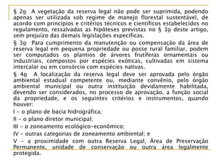 § 2o A vegetação da reserva legal não pode ser suprimida, podendo
apenas ser utilizada sob regime de manejo florestal sustentável, de
acordo com princípios e critérios técnicos e científicos estabelecidos no
regulamento, ressalvadas as hipóteses previstas no § 3o deste artigo,
sem prejuízo das demais legislações específicas.
§ 3o Para cumprimento da manutenção ou compensação da área de
reserva legal em pequena propriedade ou posse rural familiar, podem
ser computados os plantios de árvores frutíferas ornamentais ou
industriais, compostos por espécies exóticas, cultivadas em sistema
intercalar ou em consórcio com espécies nativas.
§ 4o A localização da reserva legal deve ser aprovada pelo órgão
ambiental estadual competente ou, mediante convênio, pelo órgão
ambiental municipal ou outra instituição devidamente habilitada,
devendo ser considerados, no processo de aprovação, a função social
da propriedade, e os seguintes critérios e instrumentos, quando
houver:
I - o plano de bacia hidrográfica;
II - o plano diretor municipal;
III - o zoneamento ecológico-econômico;
IV - outras categorias de zoneamento ambiental; e
V - a proximidade com outra Reserva Legal, Área de Preservação
Permanente, unidade de conservação ou outra área legalmente
protegida.
 