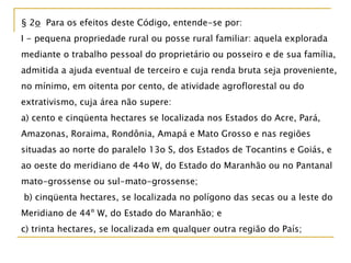 § 2o Para os efeitos deste Código, entende-se por:
I - pequena propriedade rural ou posse rural familiar: aquela explorada
mediante o trabalho pessoal do proprietário ou posseiro e de sua família,
admitida a ajuda eventual de terceiro e cuja renda bruta seja proveniente,
no mínimo, em oitenta por cento, de atividade agroflorestal ou do
extrativismo, cuja área não supere:
a) cento e cinqüenta hectares se localizada nos Estados do Acre, Pará,
Amazonas, Roraima, Rondônia, Amapá e Mato Grosso e nas regiões
situadas ao norte do paralelo 13o S, dos Estados de Tocantins e Goiás, e
ao oeste do meridiano de 44o W, do Estado do Maranhão ou no Pantanal
mato-grossense ou sul-mato-grossense;
b) cinqüenta hectares, se localizada no polígono das secas ou a leste do
Meridiano de 44º W, do Estado do Maranhão; e
c) trinta hectares, se localizada em qualquer outra região do País;
 