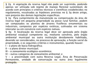 § 2o A vegetação da reserva legal não pode ser suprimida, podendo
apenas ser utilizada sob regime de manejo florestal sustentável, de
acordo com princípios e critérios técnicos e científicos estabelecidos no
regulamento, ressalvadas as hipóteses previstas no § 3o deste artigo,
sem prejuízo das demais legislações específicas.
§ 3o Para cumprimento da manutenção ou compensação da área de
reserva legal em pequena propriedade ou posse rural familiar, podem
ser computados os plantios de árvores frutíferas ornamentais ou
industriais, compostos por espécies exóticas, cultivadas em sistema
intercalar ou em consórcio com espécies nativas.
§ 4o A localização da reserva legal deve ser aprovada pelo órgão
ambiental estadual competente ou, mediante convênio, pelo órgão
ambiental municipal ou outra instituição devidamente habilitada,
devendo ser considerados, no processo de aprovação, a função social da
propriedade, e os seguintes critérios e instrumentos, quando houver:
I - o plano de bacia hidrográfica;
II - o plano diretor municipal;
III - o zoneamento ecológico-econômico;
IV - outras categorias de zoneamento ambiental; e
V - a proximidade com outra Reserva Legal, Área de Preservação
Permanente, unidade de conservação ou outra área legalmente
protegida.
 