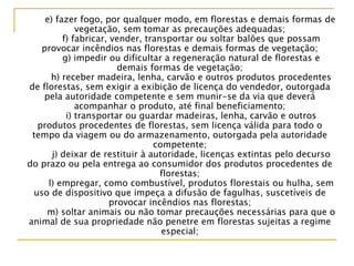 e) fazer fogo, por qualquer modo, em florestas e demais formas de
vegetação, sem tomar as precauções adequadas;
f) fabricar, vender, transportar ou soltar balões que possam
provocar incêndios nas florestas e demais formas de vegetação;
g) impedir ou dificultar a regeneração natural de florestas e
demais formas de vegetação;
h) receber madeira, lenha, carvão e outros produtos procedentes
de florestas, sem exigir a exibição de licença do vendedor, outorgada
pela autoridade competente e sem munir-se da via que deverá
acompanhar o produto, até final beneficiamento;
i) transportar ou guardar madeiras, lenha, carvão e outros
produtos procedentes de florestas, sem licença válida para todo o
tempo da viagem ou do armazenamento, outorgada pela autoridade
competente;
j) deixar de restituir à autoridade, licenças extintas pelo decurso
do prazo ou pela entrega ao consumidor dos produtos procedentes de
florestas;
l) empregar, como combustível, produtos florestais ou hulha, sem
uso de dispositivo que impeça a difusão de fagulhas, suscetíveis de
provocar incêndios nas florestas;
m) soltar animais ou não tomar precauções necessárias para que o
animal de sua propriedade não penetre em florestas sujeitas a regime
especial;
 