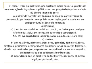 n) matar, lesar ou maltratar, por qualquer modo ou meio, plantas de
ornamentação de logradouros públicos ou em propriedade privada alheia
ou árvore imune de corte;
o) extrair de florestas de domínio público ou consideradas de
preservação permanente, sem prévia autorização, pedra, areia, cal ou
qualquer outra espécie de minerais;
p) (Vetado).
q) transformar madeiras de lei em carvão, inclusive para qualquer
efeito industrial, sem licença da autoridade competente.
Art. 29. As penalidades incidirão sobre os autores, sejam eles:
a) diretos;
b) arrendatários, parceiros, posseiros, gerentes, administradores,
diretores, promitentes compradores ou proprietários das áreas florestais,
desde que praticadas por prepostos ou subordinados e no interesse dos
preponentes ou dos superiores hierárquicos;
c) autoridades que se omitirem ou facilitarem, por consentimento
legal, na prática do ato.
 