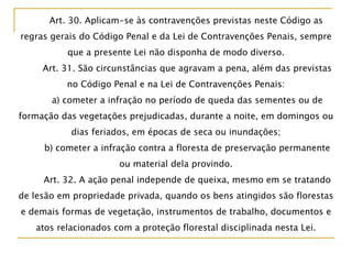 Art. 30. Aplicam-se às contravenções previstas neste Código as
regras gerais do Código Penal e da Lei de Contravenções Penais, sempre
que a presente Lei não disponha de modo diverso.
Art. 31. São circunstâncias que agravam a pena, além das previstas
no Código Penal e na Lei de Contravenções Penais:
a) cometer a infração no período de queda das sementes ou de
formação das vegetações prejudicadas, durante a noite, em domingos ou
dias feriados, em épocas de seca ou inundações;
b) cometer a infração contra a floresta de preservação permanente
ou material dela provindo.
Art. 32. A ação penal independe de queixa, mesmo em se tratando
de lesão em propriedade privada, quando os bens atingidos são florestas
e demais formas de vegetação, instrumentos de trabalho, documentos e
atos relacionados com a proteção florestal disciplinada nesta Lei.
 
