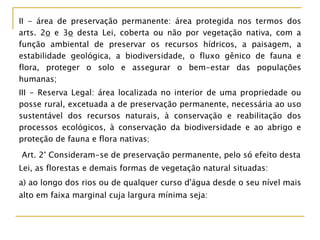 II - área de preservação permanente: área protegida nos termos dos
arts. 2o e 3o desta Lei, coberta ou não por vegetação nativa, com a
função ambiental de preservar os recursos hídricos, a paisagem, a
estabilidade geológica, a biodiversidade, o fluxo gênico de fauna e
flora, proteger o solo e assegurar o bem-estar das populações
humanas;
III - Reserva Legal: área localizada no interior de uma propriedade ou
posse rural, excetuada a de preservação permanente, necessária ao uso
sustentável dos recursos naturais, à conservação e reabilitação dos
processos ecológicos, à conservação da biodiversidade e ao abrigo e
proteção de fauna e flora nativas;
Art. 2° Consideram-se de preservação permanente, pelo só efeito desta
Lei, as florestas e demais formas de vegetação natural situadas:
a) ao longo dos rios ou de qualquer curso d'água desde o seu nível mais
alto em faixa marginal cuja largura mínima seja:
 