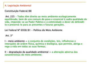 4. Legislação Ambiental
Constituição Federal/88
Art. 225 - Todos têm direito ao meio ambiente ecologicamente
equilibrado, bem de uso comum do povo e essencial à sadia qualidade de
vida, impondo-se ao Poder Público e à coletividade o dever de defendê-
lo e preservá-lo para as presentes e futuras gerações.
Lei Federal Nº 6938/81 - Política do Meio Ambiente
Art. 3º
I - meio ambiente = o conjunto de condições, leis, influências e
interações de ordem física, química e biológica, que permite, abriga e
rege a vida em todas as suas formas;
II - degradação da qualidade ambiental = a alteração adversa das
características do meio ambiente;
 