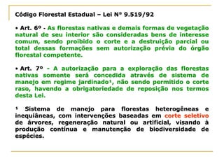 Código Florestal EstadualCódigo Florestal Estadual –– Lei N° 9.519/92Lei N° 9.519/92
•• Art. 6ºArt. 6º -- As florestas nativas e demais formas de vegetaçãoAs florestas nativas e demais formas de vegetação
natural de seu interior são consideradas bens de interessenatural de seu interior são consideradas bens de interesse
comum, sendo proibido o corte e a destruição parcial oucomum, sendo proibido o corte e a destruição parcial ou
total dessas formações sem autorização prévia do órgãototal dessas formações sem autorização prévia do órgão
florestal competente.florestal competente.
•• Art. 7ºArt. 7º -- A autorização para a exploração das florestasA autorização para a exploração das florestas
nativas somente será concedida através de sistema denativas somente será concedida através de sistema de
manejo em regime jardinado¹, não sendo permitido o cortemanejo em regime jardinado¹, não sendo permitido o corte
raso, havendo a obrigatoriedade de reposição nos termosraso, havendo a obrigatoriedade de reposição nos termos
desta Lei.desta Lei.
¹ Sistema de manejo para florestas heterogêneas e¹ Sistema de manejo para florestas heterogêneas e
inequiâneas, com intervenções baseadas eminequiâneas, com intervenções baseadas em corte seletivocorte seletivo
de árvores, regeneração natural ou artificial, visando àde árvores, regeneração natural ou artificial, visando à
produção contínua e manutenção de biodiversidade deprodução contínua e manutenção de biodiversidade de
espécies.espécies.
 