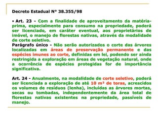 Decreto Estadual N° 38.355/98Decreto Estadual N° 38.355/98
•• Art. 23Art. 23 -- Com a finalidade de aproveitamento da matériaCom a finalidade de aproveitamento da matéria--
prima, especialmente para consumo na propriedade, poderáprima, especialmente para consumo na propriedade, poderá
ser licenciado, em caráter eventual, aos proprietários deser licenciado, em caráter eventual, aos proprietários de
imóvel, o manejo de florestas nativas, através da modalidadeimóvel, o manejo de florestas nativas, através da modalidade
de corte seletivo.de corte seletivo.
Parágrafo únicoParágrafo único -- Não serão autorizados o corte das árvoresNão serão autorizados o corte das árvores
localizadas emlocalizadas em áreas de preservação permanenteáreas de preservação permanente e dase das
espécies imunes ao corteespécies imunes ao corte, definidas em lei, podendo ser ainda, definidas em lei, podendo ser ainda
restringida a exploração em áreas de vegetação natural, onderestringida a exploração em áreas de vegetação natural, onde
a ocorrência de espécies protegidas for de importânciaa ocorrência de espécies protegidas for de importância
significativa.significativa.
Art. 24Art. 24 -- Anualmente, na modalidade deAnualmente, na modalidade de corte seletivocorte seletivo, poderá, poderá
ser licenciada a exploração de atéser licenciada a exploração de até 10 m³ de toras10 m³ de toras, acrescidos, acrescidos
os volumes de resíduos (lenha), incluídas as árvores mortas,os volumes de resíduos (lenha), incluídas as árvores mortas,
secas ou tombadas, independentemente da área total desecas ou tombadas, independentemente da área total de
florestas nativas existentes na propriedade, passíveis deflorestas nativas existentes na propriedade, passíveis de
manejo.manejo.
 