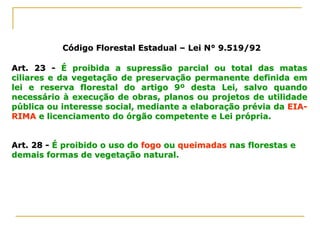 Código Florestal EstadualCódigo Florestal Estadual –– Lei N° 9.519/92Lei N° 9.519/92
Art. 23Art. 23 -- É proibida a supressão parcial ou total das matasÉ proibida a supressão parcial ou total das matas
ciliares e da vegetação de preservação permanente definida emciliares e da vegetação de preservação permanente definida em
lei e reserva florestal do artigo 9º desta Lei, salvo quandolei e reserva florestal do artigo 9º desta Lei, salvo quando
necessário à execução de obras, planos ou projetos de utilidadenecessário à execução de obras, planos ou projetos de utilidade
pública ou interesse social, mediante a elaboração prévia dapública ou interesse social, mediante a elaboração prévia da EIAEIA--
RIMARIMA e licenciamento do órgão competente e Lei própria.e licenciamento do órgão competente e Lei própria.
Art. 28Art. 28 -- É proibido o uso doÉ proibido o uso do fogofogo ouou queimadasqueimadas nas florestas enas florestas e
demais formas de vegetação natural.demais formas de vegetação natural.
 