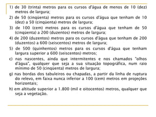 1) de 30 (trinta) metros para os cursos d'água de menos de 10 (dez)
metros de largura;
2) de 50 (cinqüenta) metros para os cursos d'água que tenham de 10
(dez) a 50 (cinqüenta) metros de largura;
3) de 100 (cem) metros para os cursos d'água que tenham de 50
(cinqüenta) a 200 (duzentos) metros de largura;
4) de 200 (duzentos) metros para os cursos d'água que tenham de 200
(duzentos) a 600 (seiscentos) metros de largura;
5) de 500 (quinhentos) metros para os cursos d'água que tenham
largura superior a 600 (seiscentos) metros;
c) nas nascentes, ainda que intermitentes e nos chamados "olhos
d'água", qualquer que seja a sua situação topográfica, num raio
mínimo de 50 (cinqüenta) metros de largura;
g) nas bordas dos tabuleiros ou chapadas, a partir da linha de ruptura
do relevo, em faixa nunca inferior a 100 (cem) metros em projeções
horizontais;
h) em altitude superior a 1.800 (mil e oitocentos) metros, qualquer que
seja a vegetação.
 