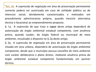 "Art. 4o A supressão de vegetação em área de preservação permanente
somente poderá ser autorizada em caso de utilidade pública ou de
interesse social, devidamente caracterizados e motivados em
procedimento administrativo próprio, quando inexistir alternativa
técnica e locacional ao empreendimento proposto.
§ 1o A supressão de que trata o caput deste artigo dependerá de
autorização do órgão ambiental estadual competente, com anuência
prévia, quando couber, do órgão federal ou municipal de meio
ambiente, ressalvado o disposto no § 2o deste artigo.
§ 2o A supressão de vegetação em área de preservação permanente
situada em área urbana, dependerá de autorização do órgão ambiental
competente, desde que o município possua conselho de meio ambiente
com caráter deliberativo e plano diretor, mediante anuência prévia do
órgão ambiental estadual competente fundamentada em parecer
técnico.
 
