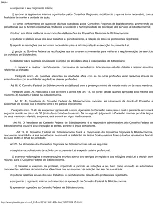 D4084
http://www.planalto.gov.br/ccivil_03/Leis/1950-1969/L4084.htm[28/07/2014 17:09:49]
        a) organizar o seu Regimento Interno;
        b) aprovar os regimentos internos organizados pelos Conselhos Regionais, modificando o que se tornar necessário, com a
finalidade de manter a unidade de ação;
        c) tomar conhecimento de quaisquer dúvidas suscitadas pelos Conselhos Regionais de Biglioteconomia, promovendo as
providências que se fizerem necessárias, tendentes a favorecer a homogeneidade de orientação dos serviços de biblioteconomia;
        d) julgar, em última instância os recursos das deliberações dos Conselhos Regionais de Biblioteconomia;
        e) publicar o relatório anual dos seus trabalhos e, periódicamente, a relação de todos os profissionais registrados;
        f) expedir as resoluções que se tornem necessárias para a fiel interpretação e execução da presente Lei;
        g) propôr ao Govêrno Federal as modificações que se tornarem convenientes para melhorar a regulamentação do exercício
da profissão de Bibliotecário;
        h) deliberar sôbre questões oriundas do exercício de atividades afins à especialidade do bibliotecário;
        i) convocar e realizar, periòdicamente, congressos de conselheiros federais para estudar, debater e orientar assuntos
referentes a profissão.
        Parágrafo único. As questões referentes às atividades afins com as de outras profissões serão resolvidas através de
entendimentos com as entidades reguladoras dessas profissões.
        Art 16. O Conselho Federal de Biblioteconomia só deliberará com a presença mínima de metade mais um de seus membros.
        Parágrafo único. As resoluções a que se refere a alínea f do art. 15, só serão válidas quando aprovadas pela maioria dos
membros do Conselho Federal de Biblioteconomia.
        Art 17. Ao Presidente do Conselho Federal de Biblioteconomia compete, até julgamento da direção do Conselho, a
suspensão de decisão que o mesmo tome e lhe pareça incoveniente.
        Parágrafo único. O ato de suspensão vigorará até o novo julgamento do Conselho, caso para o qual o presidente convocará
segunda reunião no prazo de 30 (trinta dias) contados do seu ato. Se no segundo julgamento o Conselho mantiver por dois terços
de seus membros a decisão suspensa, esta entrará em vigor imediatamente.
        Art 18. O Presidente do Conselho Federal de Biblioteconomia é o responsável administrativo pelo Conselho Federal de
Biblioteconomia inclusive pela prestação de contas, perante o órgão competente.
        Art 19. O Conselho Federal de Biblioteconomia fixará a composição dos Conselhos Regionais de Biblioteconomia,
procurando organizá-los à sua semelhança: promoverá a instalação de tantos órgãos quantos forem julgados necessários fixando
as suas sedes e zonas de jurisdição.
        Art 20. As atribuições dos Conselhos Regionais de Biblioteconomias são as seguintes:
        a) registrar os profissionais de acôrdo com a presente Lei e expedir carteira profissional;
        b) examinar reclamações e represensações escritas acêrca dos serviços de registro e das infrações desta Lei e decidir, com
recurso, para o Conselho Federal de Biblioteconomia.
        c) fiscalizar o exercício da profissão, impedindo e punindo as infrações à Lei, bem como enviando as autoridades
competentes, relatórios documentados sôbre fatos que apurarem e cuja solução não seja de sua alçada;
        d) publicar relatórios anuais dos seus trabalhos, e periòdicamente, relação dos profissionais registrados.
        e) organizar o regimento interno, submetendo-o à aprovação do Conselho Federal de Biblioteconomia.
        f) apresentar sugestões ao Conselho Federal de Biblioteconomia;
 
