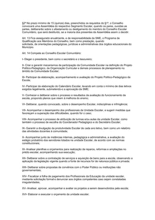 §2º No prazo mínimo de 15 (quinze) dias, preenchidos os requisitos do §1º, o Conselho
convocará uma Assembléia do respectivo Segmento Escolar, quando os pares, ouvidas as
partes, deliberarão sobre o afastamento ou desligamento do membro do Conselho Escolar
Comunitário, que será destituído, se a maioria dos presentes da Assembléia assim o decidir.
Art. 13 Fica assegurado anualmente, e de responsabilidade da SME, o Programa de
Qualificação aos Membros do Conselho, bem como prestação, quando
solicitada, de orientações pedagógicas, jurídicas e administrativas dos órgãos educacionais do
Município.
Art. 14 Compete ao Conselho Escolar Comunitário:
I- Eleger o presidente, bem como o secretário e o tesoureiro;
II- Criar e garantir mecanismos de participação da Comunidade Escolar na definição do Projeto
Político-Pedagógico, da Organização Curricular e demais processos de planejamento no
âmbito da Comunidade Escolar;
III- Participar da elaboração, acompanhamento e avaliação do Projeto Político-Pedagógico da
Escola;
IV- Participar da elaboração do Calendário Escolar, levando em conta o mínimo de dias letivos
exigidos legalmente, submetendo-o a aprovação da SME;
V- Conhecer e deliberar sobre o processo e resultados da avaliação do funcionamento da
escola, propondo planos que visem á melhoria do ensino;
VI- Deliberar, quando convocado, sobre o desempenho Escolar, indisciplinas e infringência;
VII- Acompanhar o desempenho dos profissionais da Unidade Escolar, e sugerir medidas que
favoreçam a superação das dificuldades, quando for o caso;
VIII- Acompanhar o processo de atribuição de turmas e/ou aulas da unidade Escolar, como
também o processo de escolha do Coordenador Pedagógico e do Secretário Escolar;
IX- Garantir a divulgação da produtividade Escolar de cada ano letivo, bem como um relatório
das atividades docentes à comunidade;
X- Acompanhar junto às instâncias internas, pedagógica e administrativa, a avaliação do
estágio probatório dos servidores lotados na unidade Escolar, de acordo com as normas
constitucionais;
XI- Analisar planilhas e orçamentos para realização de reparos, reformas e ampliações no
prédio escolar, acompanhando sua execução;
XII- Deliberar sobre a contratação de serviços e aquisição de bens para a escola, observando a
aplicação da legislação vigente quando a fonte de recursos for de natureza pública e privada;
XIII- Deliberar sobre propostas de convênios com o Poder Público ou instituições não
governamentais;
XIV- Fiscalizar a folha de pagamento dos Profissionais da Educação da unidade escolar,
mediante solicitação formal e denunciar aos órgãos competentes caso sejam constatadas
irregularidades;
XV- Analisar, aprovar, acompanhar e avaliar os projetos a serem desenvolvidos pela escola;
XVI- Elaborar e executar o orçamento da unidade escolar;
 