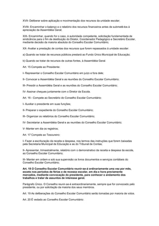 XVII- Deliberar sobre aplicação e movimentação dos recursos da unidade escolar;
XVIII- Encaminhar o balanço e o relatório dos recursos financeiros antes de submetê-los à
apreciação da Assembléia Geral;
XIX- Encaminhar, quando for o caso, à autoridade competente, solicitação fundamentada de
sindicância para o fim de destituição do Diretor, Coordenador Pedagógico e Secretário Escolar,
mediante decisão da maioria absoluta do Conselho Escolar Comunitário;
XX- Avaliar a prestação de contas dos recursos que forem repassados à unidade escolar:
a) Quando se tratar de recursos públicos prestará ao Fundo Único Municipal de Educação;
b) Quando se tratar de recursos de outras fontes, à Assembléia Geral.
Art. 15 Compete ao Presidente:
I- Representar o Conselho Escolar Comunitário em juízo e fora dele;
II- Convocar a Assembléia Geral e as reuniões do Conselho Escolar Comunitário;
III- Presidir a Assembléia Geral e as reuniões do Conselho Escolar Comunitário;
IV- Assinar cheques juntamente com o Diretor da Escola.
Art. 16 - Compete ao Secretário do Conselho Escolar Comunitário:
I- Auxiliar o presidente em suas funções;
II- Preparar o expediente do Conselho Escolar Comunitário;
III- Organizar os relatórios do Conselho Escolar Comunitário;
IV- Secretariar a Assembléia Geral e as reuniões do Conselho Escolar Comunitário;
V- Manter em dia os registros;
Art. 17 Compete ao Tesoureiro:
I- Fazer a escrituração da receita e despesa, nos termos das instruções que forem baixadas
pela Secretaria Municipal de Educação e as do Tribunal de Contas;
II- Apresentar, trimestralmente, relatório com o demonstrativo da receita e despesa da escola,
ao Conselho Escolar Comunitário;
III- Manter em ordem e sob sua supervisão os livros documentos e serviços contábeis do
Conselho Escolar Comunitário;
Art. 18 O Conselho Escolar Comunitário reunir-se-á ordinariamente uma vez por mês,
exceto nos períodos de férias e de recesso escolar, em dia e hora previamente
marcados, mediante convocação do presidente, para conhecer o andamento dos
trabalhos e tratar de assuntos de interesse geral.
Parágrafo Único. O Conselho reunir-se-á extraordinariamente, sempre que for convocado pelo
presidente, ou por solicitação da maioria dos seus membros.
Art. 19 As deliberações do Conselho Escolar Comunitário serão tomadas por maioria de votos.
Art. 20 É vedado ao Conselho Escolar Comunitário:
 