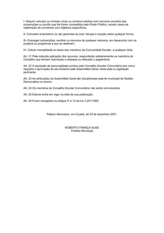 I- Adquirir veículos ou imóveis, locar ou construir prédios com recursos oriundos das
subvenções ou auxílio que lhe forem concedidos pelo Poder Público, exceto casos de
celebração de convênios com objetivos específicos;
II- Conceder empréstimo ou dar garantias de aval, fianças e caução sobre qualquer forma;
III- Empregar subvenções, auxílios ou recursos de qualquer natureza, em desacordo com os
projetos ou programas a que se destinam;
IV- Cobrar mensalidade ou taxas dos membros da Comunidade Escolar, a qualquer título.
Art. 21 Pela indevida aplicação dos recursos, responderão solidariamente os membros do
Conselho que tenham autorizado a despesa ou efetuado o pagamento.
Art. 22 A aquisição de personalidade jurídica pelo Conselho Escolar Comunitário tem como
requisito a aprovação de seu Estatuto pela Assembléia Geral, observada a Legislação
pertinente.
Art. 23 As atribuições da Assembléia Geral são disciplinadas pela lei municipal de Gestão
Democrática no ensino.
Art. 24 Os membros do Conselho Escolar Comunitário não serão remunerados.
Art. 25 Esta lei entra em vigor na data de sua publicação.
Art. 26 Ficam revogados os artigos 4º a 12 da Lei 3.201/1993.
Palácio Alencastro, em Cuiabá, de 03 de dezembro 2001.
ROBERTO FRANÇA AUAD
Prefeito Municipal
 