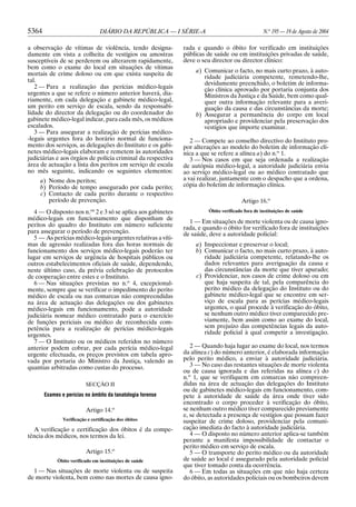 5364                             DIÁRIO DA REPÚBLICA — I SÉRIE-A                                  N.o 195 — 19 de Agosto de 2004

a observação de vítimas de violência, tendo designa-          rada e quando o óbito for verificado em instituições
damente em vista a colheita de vestígios ou amostras          públicas de saúde ou em instituições privadas de saúde,
susceptíveis de se perderem ou alterarem rapidamente,         deve o seu director ou director clínico:
bem como o exame do local em situações de vítimas
                                                                   a) Comunicar o facto, no mais curto prazo, à auto-
mortais de crime doloso ou em que exista suspeita de
                                                                      ridade judiciária competente, remetendo-lhe,
tal.                                                                  devidamente preenchido, o boletim de informa-
   2 — Para a realização das perícias médico-legais                   ção clínica aprovado por portaria conjunta dos
urgentes a que se refere o número anterior haverá, dia-               Ministros da Justiça e da Saúde, bem como qual-
riamente, em cada delegação e gabinete médico-legal,                  quer outra informação relevante para a averi-
um perito em serviço de escala, sendo da responsabi-                  guação da causa e das circunstâncias da morte;
lidade do director da delegação ou do coordenador do               b) Assegurar a permanência do corpo em local
gabinete médico-legal indicar, para cada mês, os médicos              apropriado e providenciar pela preservação dos
escalados.                                                            vestígios que importe examinar.
   3 — Para assegurar a realização de perícias médico-
-legais urgentes fora do horário normal de funciona-             2 — Compete ao conselho directivo do Instituto pro-
mento dos serviços, as delegações do Instituto e os gabi-     por alterações ao modelo do boletim de informação clí-
netes médico-legais elaboram e remetem às autoridades         nica a que se refere a alínea a) do n.o 1.
judiciárias e aos órgãos de polícia criminal da respectiva       3 — Nos casos em que seja ordenada a realização
área de actuação a lista dos peritos em serviço de escala     de autópsia médico-legal, a autoridade judiciária envia
no mês seguinte, indicando os seguintes elementos:            ao serviço médico-legal ou ao médico contratado que
     a) Nome dos peritos;                                     a vai realizar, juntamente com o despacho que a ordena,
     b) Período de tempo assegurado por cada perito;          cópia do boletim de informação clínica.
     c) Contacto de cada perito durante o respectivo
        período de prevenção.                                                           Artigo 16.o
   4 — O disposto nos n.os 2 e 3 só se aplica aos gabinetes             Óbito verificado fora de instituições de saúde
médico-legais em funcionamento que disponham de
                                                                1 — Em situações de morte violenta ou de causa igno-
peritos do quadro do Instituto em número suficiente           rada, e quando o óbito for verificado fora de instituições
para assegurar o período de prevenção.                        de saúde, deve a autoridade policial:
   5 — As perícias médico-legais urgentes relativas a víti-
mas de agressão realizadas fora das horas normais de               a) Inspeccionar e preservar o local;
funcionamento dos serviços médico-legais poderão ter               b) Comunicar o facto, no mais curto prazo, à auto-
lugar em serviços de urgência de hospitais públicos ou                ridade judiciária competente, relatando-lhe os
outros estabelecimentos oficiais de saúde, dependendo,                dados relevantes para averiguação da causa e
neste último caso, da prévia celebração de protocolos                 das circunstâncias da morte que tiver apurado;
de cooperação entre estes e o Instituto.                           c) Providenciar, nos casos de crime doloso ou em
  6 — Nas situações previstas no n.o 4, excepcional-                  que haja suspeita de tal, pela comparência do
mente, sempre que se verificar o impedimento do perito                perito médico da delegação do Instituto ou do
médico de escala ou nas comarcas não compreendidas                    gabinete médico-legal que se encontre em ser-
na área de actuação das delegações ou dos gabinetes                   viço de escala para as perícias médico-legais
médico-legais em funcionamento, pode a autoridade                     urgentes, o qual procede à verificação do óbito,
judiciária nomear médico contratado para o exercício                  se nenhum outro médico tiver comparecido pre-
de funções periciais ou médico de reconhecida com-                    viamente, bem assim como ao exame do local,
petência para a realização de perícias médico-legais                  sem prejuízo das competências legais da auto-
urgentes.                                                             ridade policial à qual competir a investigação.
   7 — O Instituto ou os médicos referidos no número
anterior podem cobrar, por cada perícia médico-legal             2 — Quando haja lugar ao exame do local, nos termos
urgente efectuada, os preços previstos em tabela apro-        da alínea c) do número anterior, é elaborada informação
vada por portaria do Ministro da Justiça, valendo as          pelo perito médico, a enviar à autoridade judiciária.
quantias arbitradas como custas do processo.                     3 — No caso das restantes situações de morte violenta
                                                              ou de causa ignorada e das referidas na alínea c) do
                                                              n.o 1, que se verifiquem em comarcas não compreen-
                          SECÇÃO II                           didas na área de actuação das delegações do Instituto
                                                              ou de gabinetes médico-legais em funcionamento, com-
       Exames e perícias no âmbito da tanatologia forense     pete à autoridade de saúde da área onde tiver sido
                                                              encontrado o corpo proceder à verificação do óbito,
                          Artigo 14.o                         se nenhum outro médico tiver comparecido previamente
                                                              e, se detectada a presença de vestígios que possam fazer
               Verificação e certificação dos óbitos          suspeitar de crime doloso, providenciar pela comuni-
  A verificação e certificação dos óbitos é da compe-         cação imediata do facto à autoridade judiciária.
tência dos médicos, nos termos da lei.                           4 — O disposto no número anterior aplica-se também
                                                              perante a manifesta impossibilidade de contactar o
                                                              perito médico em serviço de escala.
                          Artigo 15.o                            5 — O transporte do perito médico ou da autoridade
            Óbito verificado em instituições de saúde         de saúde ao local é assegurado pela autoridade policial
                                                              que tiver tomado conta da ocorrência.
  1 — Nas situações de morte violenta ou de suspeita             6 — Em todas as situações em que não haja certeza
de morte violenta, bem como nas mortes de causa igno-         do óbito, as autoridades policiais ou os bombeiros devem
 