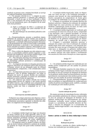 N.o 195 — 19 de Agosto de 2004                          DIÁRIO DA REPÚBLICA — I SÉRIE-A                                5365

conduzir as pessoas com a máxima brevidade ao serviço               3 — A autópsia médico-legal pode, ainda, ser dispen-
de urgência hospitalar mais próximo.                             sada nos casos em que a sua realização pressupõe o
   7 — Na situação referida no n.o 1, compete às auto-           contacto com factores de risco particularmente signi-
ridades policiais promover a remoção dos cadáveres,              ficativo susceptíveis de comprometer de forma grave
consoante o local em que se tiver verificado o óbito,            as condições de salubridade ou afectar a saúde pública.
para a casa mortuária do serviço médico-legal da área               4 — Compete ao presidente do conselho directivo do
ou, na sua inexistência, para a do hospital ou do cemi-
tério mais próximos:                                             Instituto autorizar a dispensa da realização de autópsia
                                                                 médico-legal nos casos previstos no número anterior,
     a) Após a verificação do óbito e a realização do            mediante comunicação escrita do facto, no mais curto
        exame de vestígios nos casos referidos na alí-           prazo, à entidade judiciária competente.
        nea c) do n.o 1; ou                                         5 — A autópsia médico-legal pode ser realizada após
     b) Por determinação da autoridade judiciária com-           a constatação de sinais de certeza de morte, competindo
        petente.                                                 a sua marcação, com a possível brevidade, ao serviço
                                                                 médico-legal ou à autoridade judiciária nas comarcas
   8 — Excepcionalmente, perante a manifesta impos-              não compreendidas na área de actuação das delegações
sibilidade de contactar o perito médico em serviço de            do Instituto ou de gabinetes médico-legais em funcio-
escala, a autoridade de saúde ou a autoridade judiciária         namento, de acordo com a capacidade do serviço.
competente, e existindo substanciais prejuízos decorren-            6 — Compete à autoridade judiciária autorizar a
tes da permanência do corpo no local, pode a autoridade          remoção dos corpos com vista à realização da autópsia
policial determinar e proceder à sua remoção para os             médico-legal, bem como assegurar a sua adequada pre-
locais referidos no número anterior, observando-se com           servação nos casos em que os mesmos não sejam remo-
as necessárias adaptações o disposto no n.o 3 do presente
artigo.                                                          vidos para as delegações ou gabinetes médico-legais.
   9 — Para o efeito do disposto nos dois números ante-             7 — As remoções efectuadas nas condições previstas
riores, as autoridades policiais podem requisitar a cola-        no número anterior não estão sujeitas a averbamento
boração dos bombeiros, dos serviços médico-legais, dos           nos assentos de óbito nem a licenças ou a taxas especiais.
serviços de saúde ou de agências funerárias.
   10 — Nas situações previstas nos números anteriores
em que existam dados identificativos, compete, ainda,                                     Artigo 19.o
às autoridades policiais promover a comunicação do                                   Realização das perícias
óbito às famílias.
   11 — As despesas inerentes às situações previstas nos            1 — As autópsias médico-legais são realizadas por um
números anteriores são satisfeitas pelo Cofre Geral dos          médico perito coadjuvado por um auxiliar de perícias
Tribunais, através da sua delegação junto do tribunal            tanatológicas.
territorialmente competente, e são consideradas custas              2 — Havendo fundadas suspeitas de crime doloso, as
do processo.                                                     autópsias médico-legais realizadas em comarca não com-
   12 — As disposições previstas nos números anteriores          preendida na área de actuação de delegação do Instituto
aplicam-se, com as devidas adaptações, em todas as               ou de gabinete médico-legal em funcionamento são obri-
situações de morte de pessoas detidas em estabeleci-
mentos prisionais, esquadras ou postos de autoridades            gatoriamente executadas por dois médicos peritos, coad-
policiais ou outras forças de segurança.                         juvados por um auxiliar de perícias tanatológicas.
   13 — Os cadáveres que derem entrada nos serviços                 3 — Excepcionalmente, perante particular complexi-
médico-legais devem ser sujeitos a um exame pericial             dade da autópsia ou impossibilidade de coadjuvação por
do hábito externo, cujo resultado será comunicado por            auxiliar de perícias tanatológicas pode, também, a autópsia
escrito no mais curto prazo à autoridade judiciária com-         ser realizada por dois médicos peritos.
petente, tendo em vista o estipulado no n.o 1 do
artigo 18.o
                                                                                          Artigo 20.o
                          Artigo 17.o                                            Local de realização das perícias

              Intervenção das autoridades judiciárias               Os exames periciais de tanatologia forense solicitados
                                                                 pelas autoridades judiciárias de comarca compreendida
   O disposto nos artigos anteriores não dispensa a inter-       na área de actuação de delegação do Instituto ou de
venção pessoal da autoridade judiciária competente que           gabinete médico-legal em funcionamento são obriga-
se demonstre necessária a garantir os direitos dos cida-         toriamente realizados nestes serviços médico-legais,
dãos e às exigências da investigação criminal.                   excepto se o presidente do conselho directivo do Ins-
                                                                 tituto, o director da delegação ou o coordenador do
                          Artigo 18.o                            gabinete médico-legal decidir a sua execução em local
                                                                 diferente.
                      Autópsia médico-legal

   1 — A autópsia médico-legal tem lugar em situações                                    SECÇÃO III
de morte violenta ou de causa ignorada, salvo se exis-
tirem informações clínicas suficientes que associadas aos        Exames e perícias no âmbito da clínica médico-legal e forense
demais elementos permitam concluir, com segurança,
pela inexistência de suspeita de crime, admitindo-se,
neste caso, a possibilidade da dispensa de autópsia.                                      Artigo 21.o
   2 — Tal dispensa nunca se poderá verificar em situa-                              Realização das perícias
ções de morte violenta atribuível a acidente de trabalho
ou acidente de viação dos quais tenha resultado morte               1 — Os exames e perícias de clínica médico-legal e
imediata.                                                        forense são realizados por um médico perito.
 