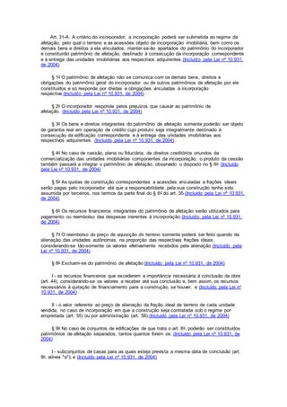 Art. 31-A. A critério do incorporador, a incorporação poderá ser submetida ao regime da
afetação, pelo qual o terreno e as acessões objeto de incorporação imobiliária, bem como os
demais bens e direitos a ela vinculados, manter-se-ão apartados do patrimônio do incorporador
e constituirão patrimônio de afetação, destinado à consecução da incorporação correspondente
e à entrega das unidades imobiliárias aos respectivos adquirentes.(Incluído pela Lei nº 10.931,
de 2004)
§ 1o O patrimônio de afetação não se comunica com os demais bens, direitos e
obrigações do patrimônio geral do incorporador ou de outros patrimônios de afetação por ele
constituídos e só responde por dívidas e obrigações vinculadas à incorporação
respectiva.(Incluído pela Lei nº 10.931, de 2004)
§ 2o O incorporador responde pelos prejuízos que causar ao patrimônio de
afetação. (Incluído pela Lei nº 10.931, de 2004)
§ 3o Os bens e direitos integrantes do patrimônio de afetação somente poderão ser objeto
de garantia real em operação de crédito cujo produto seja integralmente destinado à
consecução da edificação correspondente e à entrega das unidades imobiliárias aos
respectivos adquirentes. (Incluído pela Lei nº 10.931, de 2004)
§ 4o No caso de cessão, plena ou fiduciária, de direitos creditórios oriundos da
comercialização das unidades imobiliárias componentes da incorporação, o produto da cessão
também passará a integrar o patrimônio de afetação, observado o disposto no § 6o. (Incluído
pela Lei nº 10.931, de 2004)
§ 5o As quotas de construção correspondentes a acessões vinculadas a frações ideais
serão pagas pelo incorporador até que a responsabilidade pela sua construção tenha sido
assumida por terceiros, nos termos da parte final do § 6o do art. 35.(Incluído pela Lei nº 10.931,
de 2004)
§ 6o Os recursos financeiros integrantes do patrimônio de afetação serão utilizados para
pagamento ou reembolso das despesas inerentes à incorporação.(Incluído pela Lei nº 10.931,
de 2004)
§ 7o O reembolso do preço de aquisição do terreno somente poderá ser feito quando da
alienação das unidades autônomas, na proporção das respectivas frações ideais,
considerando-se tão-somente os valores efetivamente recebidos pela alienação.(Incluído pela
Lei nº 10.931, de 2004)
§ 8o Excluem-se do patrimônio de afetação:(Incluído pela Lei nº 10.931, de 2004)
I - os recursos financeiros que excederem a importância necessária à conclusão da obra
(art. 44), considerando-se os valores a receber até sua conclusão e, bem assim, os recursos
necessários à quitação de financiamento para a construção, se houver; e (Incluído pela Lei nº
10.931, de 2004)
II - o valor referente ao preço de alienação da fração ideal de terreno de cada unidade
vendida, no caso de incorporação em que a construção seja contratada sob o regime por
empreitada (art. 55) ou por administração (art. 58).(Incluído pela Lei nº 10.931, de 2004)
§ 9o No caso de conjuntos de edificações de que trata o art. 8o, poderão ser constituídos
patrimônios de afetação separados, tantos quantos forem os: (Incluído pela Lei nº 10.931, de
2004)
I - subconjuntos de casas para as quais esteja prevista a mesma data de conclusão (art.
8o, alínea "a"); e (Incluído pela Lei nº 10.931, de 2004)
 
