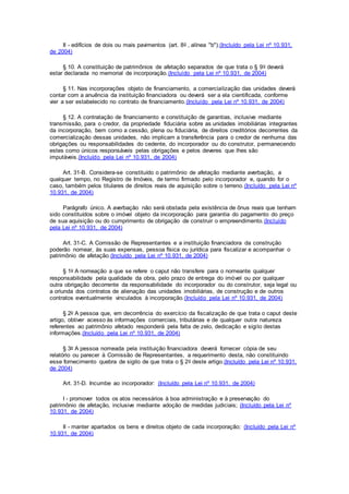 II - edifícios de dois ou mais pavimentos (art. 8o , alínea "b").(Incluído pela Lei nº 10.931,
de 2004)
§ 10. A constituição de patrimônios de afetação separados de que trata o § 9o deverá
estar declarada no memorial de incorporação.(Incluído pela Lei nº 10.931, de 2004)
§ 11. Nas incorporações objeto de financiamento, a comercialização das unidades deverá
contar com a anuência da instituição financiadora ou deverá ser a ela cientificada, conforme
vier a ser estabelecido no contrato de financiamento.(Incluído pela Lei nº 10.931, de 2004)
§ 12. A contratação de financiamento e constituição de garantias, inclusive mediante
transmissão, para o credor, da propriedade fiduciária sobre as unidades imobiliárias integrantes
da incorporação, bem como a cessão, plena ou fiduciária, de direitos creditórios decorrentes da
comercialização dessas unidades, não implicam a transferência para o credor de nenhuma das
obrigações ou responsabilidades do cedente, do incorporador ou do construtor, permanecendo
estes como únicos responsáveis pelas obrigações e pelos deveres que lhes são
imputáveis.(Incluído pela Lei nº 10.931, de 2004)
Art. 31-B. Considera-se constituído o patrimônio de afetação mediante averbação, a
qualquer tempo, no Registro de Imóveis, de termo firmado pelo incorporador e, quando for o
caso, também pelos titulares de direitos reais de aquisição sobre o terreno.(Incluído pela Lei nº
10.931, de 2004)
Parágrafo único. A averbação não será obstada pela existência de ônus reais que tenham
sido constituídos sobre o imóvel objeto da incorporação para garantia do pagamento do preço
de sua aquisição ou do cumprimento de obrigação de construir o empreendimento.(Incluído
pela Lei nº 10.931, de 2004)
Art. 31-C. A Comissão de Representantes e a instituição financiadora da construção
poderão nomear, às suas expensas, pessoa física ou jurídica para fiscalizar e acompanhar o
patrimônio de afetação.(Incluído pela Lei nº 10.931, de 2004)
§ 1o A nomeação a que se refere o caput não transfere para o nomeante qualquer
responsabilidade pela qualidade da obra, pelo prazo de entrega do imóvel ou por qualquer
outra obrigação decorrente da responsabilidade do incorporador ou do construtor, seja legal ou
a oriunda dos contratos de alienação das unidades imobiliárias, de construção e de outros
contratos eventualmente vinculados à incorporação.(Incluído pela Lei nº 10.931, de 2004)
§ 2o A pessoa que, em decorrência do exercício da fiscalização de que trata o caput deste
artigo, obtiver acesso às informações comerciais, tributárias e de qualquer outra natureza
referentes ao patrimônio afetado responderá pela falta de zelo, dedicação e sigilo destas
informações.(Incluído pela Lei nº 10.931, de 2004)
§ 3o A pessoa nomeada pela instituição financiadora deverá fornecer cópia de seu
relatório ou parecer à Comissão de Representantes, a requerimento desta, não constituindo
esse fornecimento quebra de sigilo de que trata o § 2o deste artigo.(Incluído pela Lei nº 10.931,
de 2004)
Art. 31-D. Incumbe ao incorporador: (Incluído pela Lei nº 10.931, de 2004)
I - promover todos os atos necessários à boa administração e à preservação do
patrimônio de afetação, inclusive mediante adoção de medidas judiciais; (Incluído pela Lei nº
10.931, de 2004)
II - manter apartados os bens e direitos objeto de cada incorporação; (Incluído pela Lei nº
10.931, de 2004)
 
