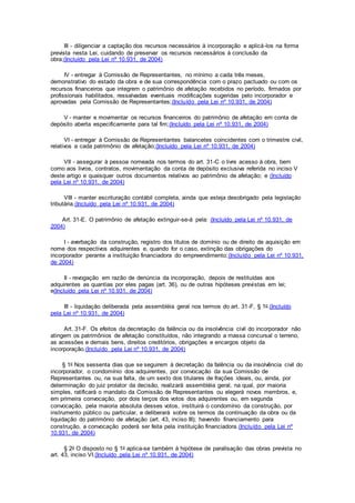 III - diligenciar a captação dos recursos necessários à incorporação e aplicá-los na forma
prevista nesta Lei, cuidando de preservar os recursos necessários à conclusão da
obra;(Incluído pela Lei nº 10.931, de 2004)
IV - entregar à Comissão de Representantes, no mínimo a cada três meses,
demonstrativo do estado da obra e de sua correspondência com o prazo pactuado ou com os
recursos financeiros que integrem o patrimônio de afetação recebidos no período, firmados por
profissionais habilitados, ressalvadas eventuais modificações sugeridas pelo incorporador e
aprovadas pela Comissão de Representantes;(Incluído pela Lei nº 10.931, de 2004)
V - manter e movimentar os recursos financeiros do patrimônio de afetação em conta de
depósito aberta especificamente para tal fim;(Incluído pela Lei nº 10.931, de 2004)
VI - entregar à Comissão de Representantes balancetes coincidentes com o trimestre civil,
relativos a cada patrimônio de afetação;(Incluído pela Lei nº 10.931, de 2004)
VII - assegurar à pessoa nomeada nos termos do art. 31-C o livre acesso à obra, bem
como aos livros, contratos, movimentação da conta de depósito exclusiva referida no inciso V
deste artigo e quaisquer outros documentos relativos ao patrimônio de afetação; e (Incluído
pela Lei nº 10.931, de 2004)
VIII - manter escrituração contábil completa, ainda que esteja desobrigado pela legislação
tributária.(Incluído pela Lei nº 10.931, de 2004)
Art. 31-E. O patrimônio de afetação extinguir-se-á pela: (Incluído pela Lei nº 10.931, de
2004)
I - averbação da construção, registro dos títulos de domínio ou de direito de aquisição em
nome dos respectivos adquirentes e, quando for o caso, extinção das obrigações do
incorporador perante a instituição financiadora do empreendimento;(Incluído pela Lei nº 10.931,
de 2004)
II - revogação em razão de denúncia da incorporação, depois de restituídas aos
adquirentes as quantias por eles pagas (art. 36), ou de outras hipóteses previstas em lei;
e(Incluído pela Lei nº 10.931, de 2004)
III - liquidação deliberada pela assembléia geral nos termos do art. 31-F, § 1o.(Incluído
pela Lei nº 10.931, de 2004)
Art. 31-F. Os efeitos da decretação da falência ou da insolvência civil do incorporador não
atingem os patrimônios de afetação constituídos, não integrando a massa concursal o terreno,
as acessões e demais bens, direitos creditórios, obrigações e encargos objeto da
incorporação.(Incluído pela Lei nº 10.931, de 2004)
§ 1o Nos sessenta dias que se seguirem à decretação da falência ou da insolvência civil do
incorporador, o condomínio dos adquirentes, por convocação da sua Comissão de
Representantes ou, na sua falta, de um sexto dos titulares de frações ideais, ou, ainda, por
determinação do juiz prolator da decisão, realizará assembléia geral, na qual, por maioria
simples, ratificará o mandato da Comissão de Representantes ou elegerá novos membros, e,
em primeira convocação, por dois terços dos votos dos adquirentes ou, em segunda
convocação, pela maioria absoluta desses votos, instituirá o condomínio da construção, por
instrumento público ou particular, e deliberará sobre os termos da continuação da obra ou da
liquidação do patrimônio de afetação (art. 43, inciso III); havendo financiamento para
construção, a convocação poderá ser feita pela instituição financiadora.(Incluído pela Lei nº
10.931, de 2004)
§ 2o O disposto no § 1o aplica-se também à hipótese de paralisação das obras prevista no
art. 43, inciso VI.(Incluído pela Lei nº 10.931, de 2004)
 
