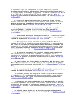do preço e dar quitação, bem como promover as medidas extrajudiciais ou judiciais
necessárias a esse recebimento, praticando todos os atos relativos ao leilão de que trata o art.
63 ou os atos relativos à consolidação da propriedade e ao leilão de que tratam os arts. 26 e 27
da Lei no 9.514, de 20 de novembro de 1997, devendo realizar a garantia e aplicar na
incorporação todo o produto do recebimento do saldo do preço e do leilão;(Incluído pela Lei nº
10.931, de 2004)
III - consideram-se receitas do empreendimento os valores das parcelas a receber,
vincendas e vencidas e ainda não pagas, de cada adquirente, correspondentes ao preço de
aquisição das respectivas unidades ou do preço de custeio de construção, bem como os
recursos disponíveis afetados; e (Incluído pela Lei nº 10.931, de 2004)
IV - compreendem-se no custo de conclusão da incorporação todo o custeio da
construção do edifício e a averbação da construção das edificações para efeito de
individualização e discriminação das unidades, nos termos do art. 44.(Incluído pela Lei nº
10.931, de 2004)
§ 13. Havendo saldo positivo entre as receitas da incorporação e o custo da conclusão da
incorporação, o valor correspondente a esse saldo deverá ser entregue à massa falida pela
Comissão de Representantes.(Incluído pela Lei nº 10.931, de 2004)
§ 14. Para assegurar as medidas necessárias ao prosseguimento das obras ou à
liquidação do patrimônio de afetação, a Comissão de Representantes, no prazo de sessenta
dias, a contar da data de realização da assembléia geral de que trata o § 1o, promoverá, em
leilão público, com observância dos critérios estabelecidos pelo art. 63, a venda das frações
ideais e respectivas acessões que, até a data da decretação da falência ou insolvência não
tiverem sido alienadas pelo incorporador.(Incluído pela Lei nº 10.931, de 2004)
§ 15. Na hipótese de que trata o § 14, o arrematante ficará sub-rogado, na proporção
atribuível à fração e acessões adquiridas, nos direitos e nas obrigações relativas ao
empreendimento, inclusive nas obrigações de eventual financiamento, e, em se tratando da
hipótese do art. 39 desta Lei, nas obrigações perante o proprietário do terreno. (Incluído pela
Lei nº 10.931, de 2004)
§ 16. Dos documentos para anúncio da venda de que trata o § 14 e, bem assim, o inciso
III do art. 43, constarão o valor das acessões não pagas pelo incorporador (art. 35, § 6o) e o
preço da fração ideal do terreno e das acessões (arts. 40 e 41). (Incluído pela Lei nº 10.931, de
2004)
§ 17. No processo de venda de que trata o § 14, serão asseguradas, sucessivamente, em
igualdade de condições com terceiros: (Incluído pela Lei nº 10.931, de 2004)
I - ao proprietário do terreno, nas hipóteses em que este seja pessoa distinta da pessoa
do incorporador, a preferência para aquisição das acessões vinculadas à fração objeto da
venda, a ser exercida nas vinte e quatro horas seguintes à data designada para a venda;
e(Incluído pela Lei nº 10.931, de 2004)
II - ao condomínio, caso não exercida a preferência de que trata o inciso I, ou caso não
haja licitantes, a preferência para aquisição da fração ideal e acessões, desde que deliberada
em assembléia geral, pelo voto da maioria simples dos adquirentes presentes, e exercida no
prazo de quarenta e oito horas a contar da data designada para a venda. (Incluído pela Lei nº
10.931, de 2004)
§ 18. Realizada a venda prevista no § 14, incumbirá à Comissão de Representantes,
sucessivamente, nos cinco dias que se seguirem ao recebimento do preço:(Incluído pela Lei nº
10.931, de 2004)
 