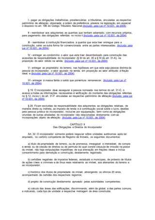 I - pagar as obrigações trabalhistas, previdenciárias e tributárias, vinculadas ao respectivo
patrimônio de afetação, observada a ordem de preferência prevista na legislação, em especial
o disposto no art. 186 do Código Tributário Nacional;(Incluído pela Lei nº 10.931, de 2004)
II - reembolsar aos adquirentes as quantias que tenham adiantado, com recursos próprios,
para pagamento das obrigações referidas no inciso I;(Incluído pela Lei nº 10.931, de 2004)
III - reembolsar à instituição financiadora a quantia que esta tiver entregue para a
construção, salvo se outra forma for convencionada entre as partes interessadas; (Incluído pela
Lei nº 10.931, de 2004)
IV - entregar ao condomínio o valor que este tiver desembolsado para construção das
acessões de responsabilidade do incorporador (§ 6o do art. 35 e § 5o do art. 31-A), na
proporção do valor obtido na venda; (Incluído pela Lei nº 10.931, de 2004)
V - entregar ao proprietário do terreno, nas hipóteses em que este seja pessoa distinta da
pessoa do incorporador, o valor apurado na venda, em proporção ao valor atribuído à fração
ideal; e (Incluído pela Lei nº 10.931, de 2004)
VI - entregar à massa falida o saldo que porventura remanescer. (Incluído pela Lei nº
10.931, de 2004)
§ 19. O incorporador deve assegurar à pessoa nomeada nos termos do art. 31-C, o
acesso a todas as informações necessárias à verificação do montante das obrigações referidas
no § 12, inciso I, do art. 31-F vinculadas ao respectivo patrimônio de afetação.(Incluído pela Lei
nº 10.931, de 2004)
§ 20. Ficam excluídas da responsabilidade dos adquirentes as obrigações relativas, de
maneira direta ou indireta, ao imposto de renda e à contribuição social sobre o lucro, devidas
pela pessoa jurídica do incorporador, inclusive por equiparação, bem como as obrigações
oriundas de outras atividades do incorporador não relacionadas diretamente com as
incorporações objeto de afetação. (Incluído pela Lei nº 10.931, de 2004)
CAPÍTULO II
Das Obrigações e Direitos do Incorporador
Art. 32. O incorporador sòmente poderá negociar sôbre unidades autônomas após ter
arquivado, no cartório competente de Registro de Imóveis, os seguintes documentos:
a) título de propriedade de terreno, ou de promessa, irrevogável e irretratável, de compra
e venda ou de cessão de direitos ou de permuta do qual conste cláusula de imissão na posse
do imóvel, não haja estipulações impeditivas de sua alienação em frações ideais e inclua
consentimento para demolição e construção, devidamente registrado;
b) certidões negativas de impostos federais, estaduais e municipais, de protesto de títulos
de ações cíveis e criminais e de ônus reais relativante ao imóvel, aos alienantes do terreno e
ao incorporador;
c) histórico dos títulos de propriedade do imóvel, abrangendo os últimos 20 anos,
acompanhado de certidão dos respectivos registros;
d) projeto de construção devidamente aprovado pelas autoridades competentes;
e) cálculo das áreas das edificações, discriminando, além da global, a das partes comuns,
e indicando, cada tipo de unidade a respectiva metragern de área construída;
 