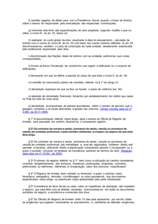 f) certidão negativa de débito para com a Previdência Social, quando o titular de direitos
sôbre o terreno fôr responsável pela arrecadeção das respectivas contribuições;
g) memorial descritivo das especificações da obra projetada, segundo modêlo a que se
refere o inciso IV, do art. 53, desta Lei;
h) avaliação do custo global da obra, atualizada à data do arquivamento, calculada de
acôrdo com a norma do inciso III, do art. 53 com base nos custos unitários referidos no art. 54,
discriminando-se, também, o custo de construção de cada unidade, devidamente autenticada
pelo profissional responsável pela obra;
i) discriminação das frações ideais de terreno com as unidades autônomas que a elas
corresponderão;
j) minuta da futura Convenção de condomínio que regerá a edificação ou o conjunto de
edificações;
l) declaração em que se defina a parcela do preço de que trata o inciso II, do art. 39;
m) certidão do instrumento público de mandato, referido no § 1º do artigo 31;
n) declaração expressa em que se fixe, se houver, o prazo de carência (art. 34);
o) atestado de idoneidade financeira, fornecido por estabelecimento de crédito que opere
no País há mais de cinoo anos.
p) declaração, acompanhada de plantas elucidativas, sôbre o número de veículos que a
garagem comporta e os locais destinados à guarda dos mesmos. (Alínea incluída pela Lei nº
4.864, de 29.11.1965)
§ 1º A documentação referida neste artigo, após o exame do Oficial de Registro de
Imóveis, será arquivada em cartório, fazendo-se o competente registro.
§ 2º Os contratos de compra e venda, promessa de venda, cessão ou promessa de
cessão de unidades autônomas, serão também averbáveis à margem do registro de que trata
êste artigo.
§ 2o Os contratos de compra e venda, promessa de venda, cessão ou promessa de
cessão de unidades autônomas são irretratáveis e, uma vez registrados, conferem direito real
oponível a terceiros, atribuindo direito a adjudicação compulsória perante o incorporador ou a
quem o suceder, inclusive na hipótese de insolvência posterior ao término da obra. (Redação
dada pela Lei nº 10.931, de 2004)
§ 3º O número do registro referido no § 1º, bem como a indicação do cartório competente,
constará, obrigatòriamente, dos anúncios, impressos, publicações, propostas, contratos,
preliminares ou definitivos, referentes à incorporação, salvo dos anúncios "classificados".
§ 4º O Registro de Imóveis dará certidão ou fornecerá, a quem o solicitar, cópia
fotostática, heliográfica, termofax, microfilmagem ou outra equivalente, dos documentos
especificados neste artigo, ou autenticará cópia apresentada pela parte interessada.
§ 5º A existência de ônus fiscais ou reais, salvo os impeditivos de alienação, não impedem
o registro, que será feito com as devidas ressalvas, mencionando-se, em todos os documentos,
extraídos do registro, a existência e a extensão dos ônus.
§ 6º Os Oficiais de Registro de Imóveis terão 15 dias para apresentar, por escrito, tôdas
as exigências que julgarem necessárias ao arquivamento, e, satisfeitas as referidas exigências,
 
