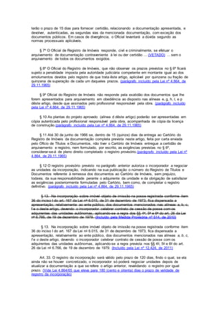 terão o prazo de 15 dias para fornecer certidão, relacionando a documentação apresentada, e
devolver, autenticadas, as segundas vias da mencionada documentação, com exceção dos
documentos públicos. Em casos de divergência, o Oficial levantará a dúvida segundo as
normas processuais aplicáveis.
§ 7º O Oficial de Registro de Imóveis responde, civil e criminalmente, se efetuar o
arquivamento de documentação contraveniente à lei ou der certidão ... (VETADO) ... sem o
arquivamento de todos os documentos exigidos.
§ 8º O Oficial do Registro de Imóveis, que não observar os prazos previstos no § 6º ficará
sujeito a penalidade imposta pela autoridade judiciária competente em montante igual ao dos
emolumentos devidos pelo registro de que trata êste artigo, aplicável por quinzena ou fração de
quinzena de superação de cada um daqueles prazos. (parágrafo incluído pela Lei nº 4.864, de
29.11.1965)
§ 9º Oficial do Registro de Imóveis não responde pela exatidão dos documentos que lhe
forem apresentados para arquivamento em obediência ao disposto nas alíneas e, g, h, l, e p
dêste artigo, desde que assinados pelo profissional responsável pela obra. (parágrafo incluído
pela Lei nº 4.864, de 29.11.1965)
§ 10 As plantas do projeto aprovado (alínea d dêste artigo) poderão ser apresentadas em
cópia autenticada pelo profissional responsável pela obra, acompanhada de cópia da licença
de construção.(parágrafo incluído pela Lei nº 4.864, de 29.11.1965)
§ 11 Até 30 de junho de 1966 se, dentro de 15 (quinze) dias de entrega ao Cartório do
Registro de Imóveis da documentação completa prevista neste artigo, feita por carta enviada
pelo Ofício de Títulos e Documentos, não tiver o Cartório de Imóveis entregue a certidão de
arquivamento e registro, nem formulado, por escrito, as exigências previstas no § 6º,
considerar-se-á de pleno direito completado o registro provisório.(parágrafo incluído pela Lei nº
4.864, de 29.11.1965)
§ 12 O registro provisório previsto no parágrafo anterior autoriza o incorporador a negociar
as unidades da incorporação, indicando na sua publicação o número do Registro de Títulos e
Documentos referente à remessa dos documentos ao Cartório de Imóveis, sem prejuízo,
todavia, da sua responsabilidade perante o adquirente da unidade e da obrigação de satisfazer
as exigências posteriormente formuladas pelo Cartório, bem como, de completar o registro
definitivo. (parágrafo incluído pela Lei nº 4.864, de 29.11.1965)
§ 13. Na incorporação sobre imóvel objeto de imissão na posse registrada conforme item
36 do inciso I do art. 167 da Lei no 6.015, de 31 de dezembro de 1973, fica dispensada a
apresentação, relativamente ao ente público, dos documentos mencionados nas alíneas a, b, c,
f e o deste artigo, devendo o incorporador celebrar contrato de cessão de posse com os
adquirentes das unidades autônomas, aplicando-se a regra dos §§ 4o, 5o e 6o do art. 26 da Lei
no 6.766, de 19 de dezembro de 1979. (Incluído pela Medida Provisória nº 514, de 2010)
§ 13. Na incorporação sobre imóvel objeto de imissão na posse registrada conforme item
36 do inciso I do art. 167 da Lei no 6.015, de 31 de dezembro de 1973, fica dispensada a
apresentação, relativamente ao ente público, dos documentos mencionados nas alíneas a, b, c,
f e o deste artigo, devendo o incorporador celebrar contrato de cessão de posse com os
adquirentes das unidades autônomas, aplicando-se a regra prevista nos §§ 4o, 5o e 6o do art.
26 da Lei no 6.766, de 19 de dezembro de 1979. (Incluído pela Lei nº 12.424, de 2011)
Art. 33. O registro da incorporação será válido pelo prazo de 120 dias, findo o qual, se ela
ainda não se houver concretizado, o incorporador só poderá negociar unidades depois de
atualizar a documentação a que se refere o artigo anterior, revalidando o registro por igual
prazo. (Vide Lei 4.864/65 que eleva para 180 (cento e oitenta) dias o prazo de validade de
registro da incorporação)
 