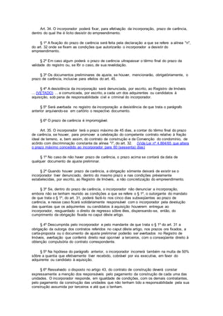 Art. 34. O incorporador poderá fixar, para efetivação da incorporação, prazo de carência,
dentro do qual lhe é lícito desistir do empreendimento.
§ 1º A fixação do prazo de carência será feita pela declaração a que se refere a alínea "n",
do art. 32 onde se fixem as condições que autorizarão o incorporador a desistir do
empreendimento.
§ 2º Em caso algum poderá o prazo de carência ultrapassar o têrmo final do prazo da
validade do registro ou, se fôr o caso, de sua revalidação.
§ 3º Os documentos preliminares de ajuste, se houver, mencionarão, obrigatòriamente, o
prazo de carência, inclusive para efeitos do art. 45.
§ 4º A desistência da incorporação será denunciada, por escrito, ao Registro de Imóveis
... (VETADO) ... e comunicada, por escrito, a cada um dos adquirentes ou candidatos à
aquisição, sob pena de responsabilidade civil e criminal do incorporador.
§ 5º Será averbada no registro da incorporação a desistência de que trata o parágrafo
anterior arquivando-se em cartório o respectivo documento.
§ 6º O prazo de carência é improrrogável.
Art. 35. O incorporador terá o prazo máximo de 45 dias, a contar do têrmo final do prazo
de carência, se houver, para promover a celebração do competente contrato relativo à fração
ideal de terreno, e, bem assim, do contrato de construção e da Convenção do condomínio, de
acôrdo com discriminação constante da alínea "i", do art. 32. (Vide Lei nº 4.864/65 que altera
o prazo máximo concedido ao incorporador para 60 (sessenta) dias)
§ 1º No caso de não haver prazo de carência, o prazo acima se contará da data de
qualquer documento de ajuste preliminar.
§ 2º Quando houver prazo de carência, a obrigação sòmente deixará de existir se o
incorporador tiver denunciado, dentro do mesmo prazo e nas condições prèviamente
estabelecidas, por escrito, ao Registro de Imóveis, a não concretização do empreendimento.
§ 3º Se, dentro do prazo de carência, o incorporador não denunciar a incorporação,
embora não se tenham reunido as condições a que se refere o § 1º, o outorgante do mandato
de que trata o § 1º, do art. 31, poderá fazê-lo nos cinco dias subseqüentes ao prazo de
carência, e nesse caso ficará solidàriamente responsável com o incorporador pela devolução
das quantias que os adquirentes ou candidatos à aquisição houverem entregue ao
incorporador, resguardado o direito de regresso sôbre êles, dispensando-se, então, do
cumprimento da obrigação fixada no caput dêste artigo.
§ 4º Descumprida pelo incorporador e pelo mandante de que trata o § 1º do art. 31 a
obrigação da outorga dos contratos referidos no caput dêste artigo, nos prazos ora fixados, a
carta-proposta ou o documento de ajuste preliminar poderão ser averbados no Registro de
Imóveis, averbação que conferirá direito real oponível a terceiros, com o conseqüente direito à
obtenção compulsória do contrato correspondente.
§ 5º Na hipótese do parágrafo anterior, o incorporador incorrerá também na multa de 50%
sôbre a quantia que efetivamente tiver recebido, cobrável por via executiva, em favor do
adquirente ou candidato à aquisição.
§ 6º Ressalvado o disposto no artigo 43, do contrato de construção deverá constar
expressamente a menção dos responsáveis pelo pagamento da construção de cada uma das
unidades. O incorporador responde, em igualdade de condições, com os demais contratantes,
pelo pagamento da construção das unidades que não tenham tido a responsabilidade pela sua
construção assumida por terceiros e até que o tenham.
 