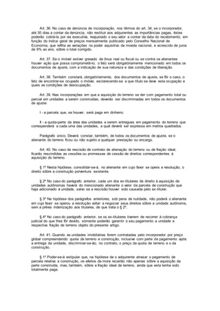 Art. 36. No caso de denúncia de incorporação, nos têrmos do art. 34, se o incorporador,
até 30 dias a contar da denúncia, não restituir aos adquirentes as importâncias pagas, êstes
poderão cobrá-la por via executiva, reajustado o seu valor a contar da data do recebimento, em
função do índice geral de preços mensalmente publicado pelo Conselho Nacional de
Economia, que reflita as variações no poder aquisitivo da moeda nacional, e acrescido de juros
de 6% ao ano, sôbre o total corrigido.
Art. 37. Se o imóvel estiver gravado de ônus real ou fiscal ou se contra os alienantes
houver ação que possa comprometê-lo, o fato será obrigatòriamente mencionado em todos os
documentos de ajuste, com a indicação de sua natureza e das condições de liberação.
Art. 38. Também constará, obrigatòriamente, dos documentos de ajuste, se fôr o caso, o
fato de encontrar-se ocupado o imóvel, esclarecendo-se a que título se deve esta ocupação e
quais as condições de desocupação.
Art. 39. Nas incorporações em que a aquisição do terreno se der com pagamento total ou
parcial em unidades a serem construídas, deverão ser discriminadas em todos os documentos
de ajuste:
I - a parcela que, se houver, será paga em dinheiro;
Il - a quota-parte da área das unidades a serem entregues em pagamento do terreno que
correspenderá a cada uma das unidades, a qual deverá ser expressa em metros quadrados.
Parágrafo único. Deverá constar, também, de todos os documentos de ajuste, se o
alienante do terreno ficou ou não sujeito a qualquer prestação ou encargo.
Art. 40. No caso de rescisão de contrato de alienação do terreno ou de fração ideal,
ficarão rescindidas as cessões ou promessas de cessão de direitos correspondentes à
aquisição do terreno.
§ 1º Nesta hipótese, consolidar-se-á, no alienante em cujo favor se opera a resolução, o
direito sôbre a construção porventura existente.
§ 2º No caso do parágrafo anterior, cada um dos ex-titulares de direito à aquisição de
unidades autônomas haverá do mencionado alienante o valor da parcela de construção que
haja adicionado à unidade, salvo se a rescisão houver sido causada pelo ex-titular.
§ 3º Na hipótese dos parágrafos anteriores, sob pena de nulidade, não poderá o alienante
em cujo favor se operou a resolução voltar a negociar seus direitos sôbre a unidade autônoma,
sem a prévia indenização aos titulares, de que trata o § 2º.
§ 4º No caso do parágrafo anterior, se os ex-titulares tiverem de recorrer à cobrança
judicial do que lhes fôr devido, sòmente poderão garantir o seu pagamento a unidade e
respectiva fração de terreno objeto do presente artigo.
Art. 41. Quando as unidades imobiliárias forem contratadas pelo incorporador por preço
global compreendendo quota de terreno e construção, inclusive com parte de pagamento após
a entrega da unidade, discriminar-se-ão, no contrato, o preço da quota de terreno e o da
construção.
§ 1º Poder-se-á estipular que, na hipótese de o adquirente atrasar o pagamento de
parcela relativa a construção, os efeitos da mora recairão não apenas sôbre a aquisição da
parte construída, mas, também, sôbre a fração ideal de terreno, ainda que esta tenha sido
totalmente paga.
 