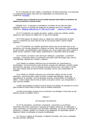 Art. 4º A alienação de cada unidade, a transferência de direitos pertinentes à sua aquisição
e a constituição de direitos reais sôbre ela independerão do consentimento dos
condôminos, (VETADO).
Parágrafo único. O adquirente de uma unidade responde pelos débitos do alienante, em
relação ao condomínio, inclusive multas.
Parágrafo único - A alienação ou transferência de direitos de que trata este artigo
dependerá de prova de quitação das obrigações do alienante para com o respectivo
condomínio. (Redação dada pela Lei nº 7.182, de 27.3.1984) (Vide Lei nº 7.433, de 1985)
Art. 5º O condomínio por meação de parede, soalhos, e tetos das unidades isoladas,
regular-se-á pelo disposto no Código Civil, no que lhe fôr aplicável.
Art. 6º Sem prejuízo do disposto nesta Lei, regular-se-á pelas disposições de direito
comum o condomínio por quota ideal de mais de uma pessoa sôbre a mesma unidade
autônoma.
Art. 7º O condomínio por unidades autônomas instituir-se-á por ato entre vivos ou por
testamento, com inscrição obrigatória no Registro de Imóvel, dêle constando; a individualização
de cada unidade, sua identificação e discriminação, bem como a fração ideal sôbre o terreno e
partes comuns, atribuída a cada unidade, dispensando-se a descrição interna da unidade.
Art. 8º Quando, em terreno onde não houver edificação, o proprietário, o promitente
comprador, o cessionário dêste ou o promitente cessionário sôbre êle desejar erigir mais de
uma edificação, observar-se-á também o seguinte:
a) em relação às unidades autônomas que se constituírem em casas térreas ou
assobradadas, será discriminada a parte do terreno ocupada pela edificação e também aquela
eventualmente reservada como de utilização exclusiva dessas casas, como jardim e quintal,
bem assim a fração ideal do todo do terreno e de partes comuns, que corresponderá às
unidades;
b) em relação às unidades autônomas que constituírem edifícios de dois ou mais
pavimentos, será discriminada a parte do terreno ocupada pela edificação, aquela que
eventualmente fôr reservada como de utilização exclusiva, correspondente às unidades do
edifício, e ainda a fração ideal do todo do terreno e de partes comuns, que corresponderá a
cada uma das unidades;
c) serão discriminadas as partes do total do terreno que poderão ser utilizadas em comum
pelos titulares de direito sôbre os vários tipos de unidades autônomas;
d) serão discriminadas as áreas que se constituírem em passagem comum para as vias
públicas ou para as unidades entre si.
Capítulo II
Da Convenção de Condomínio
Art. 9º Os proprietários, promitentes compradores, cessionários ou promitentes
cessionários dos direitos pertinentes à aquisição de unidades autônomas, em edificações a
serem construídas, em construção ou já construídas, elaborarão, por escrito, a Convenção de
condomínio, e deverão, também, por contrato ou por deliberação em assembléia, aprovar o
Regimento Interno da edificação ou conjunto de edificações.
§ 1º Far-se-á o registro da Convenção no Registro de Imóveis, bem como a averbação
das suas eventuais alterações.
 