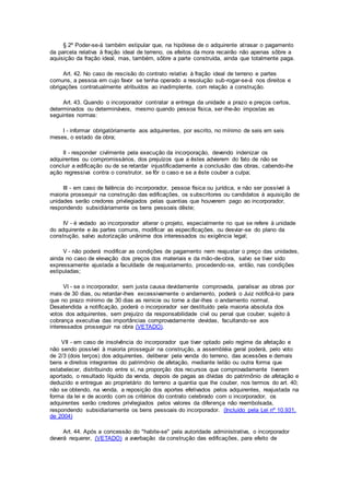 § 2º Poder-se-á também estipular que, na hipótese de o adquirente atrasar o pagamento
da parcela relativa à fração ideal de terreno, os efeitos da mora recairão não apenas sôbre a
aquisição da fração ideal, mas, também, sôbre a parte construída, ainda que totalmente paga.
Art. 42. No caso de rescisão do contrato relativo à fração ideal de terreno e partes
comuns, a pessoa em cujo favor se tenha operado a resolução sub-rogar-se-á nos direitos e
obrigações contratualmente atribuídos ao inadimplente, com relação a construção.
Art. 43. Quando o incorporador contratar a entrega da unidade a prazo e preços certos,
determinados ou determináveis, mesmo quando pessoa física, ser-lhe-ão impostas as
seguintes normas:
I - informar obrigatòriamente aos adquirentes, por escrito, no mínimo de seis em seis
meses, o estado da obra;
II - responder civilmente pela execução da incorporação, devendo indenizar os
adquirentes ou compromissários, dos prejuízos que a êstes advierem do fato de não se
concluir a edificação ou de se retardar injustificadamente a conclusão das obras, cabendo-lhe
ação regressiva contra o construtor, se fôr o caso e se a êste couber a culpa;
III - em caso de falência do incorporador, pessoa física ou jurídica, e não ser possível à
maioria prossequir na construção das edificações, os subscritores ou candidatos à aquisição de
unidades serão credores privilegiados pelas quantias que houverem pago ao incorporador,
respondendo subsidiàriamente os bens pessoais dêste;
IV - é vedado ao incorporador alterar o projeto, especialmente no que se refere à unidade
do adquirente e às partes comuns, modificar as especificações, ou desviar-se do plano da
construção, salvo autorização unânime dos interessados ou exigência legal;
V - não poderá modificar as condições de pagamento nem reajustar o preço das unidades,
ainda no caso de elevação dos preços dos materiais e da mão-de-obra, salvo se tiver sido
expressamente ajustada a faculdade de reajustamento, procedendo-se, então, nas condições
estipuladas;
VI - se o incorporador, sem justa causa devidamente comprovada, paralisar as obras por
mais de 30 dias, ou retardar-lhes excessivamente o andamento, poderá o Juiz notificá-lo para
que no prazo mínimo de 30 dias as reinicie ou torne a dar-lhes o andamento normal.
Desatendida a notificação, poderá o incorporador ser destituído pela maioria absoluta dos
votos dos adquirentes, sem prejuízo da responsabilidade civil ou penal que couber, sujeito à
cobrança executiva das importâncias comprovadamente devidas, facultando-se aos
interessados prosseguir na obra (VETADO).
VII - em caso de insolvência do incorporador que tiver optado pelo regime da afetação e
não sendo possível à maioria prosseguir na construção, a assembléia geral poderá, pelo voto
de 2/3 (dois terços) dos adquirentes, deliberar pela venda do terreno, das acessões e demais
bens e direitos integrantes do patrimônio de afetação, mediante leilão ou outra forma que
estabelecer, distribuindo entre si, na proporção dos recursos que comprovadamente tiverem
aportado, o resultado líquido da venda, depois de pagas as dívidas do patrimônio de afetação e
deduzido e entregue ao proprietário do terreno a quantia que lhe couber, nos termos do art. 40;
não se obtendo, na venda, a reposição dos aportes efetivados pelos adquirentes, reajustada na
forma da lei e de acordo com os critérios do contrato celebrado com o incorporador, os
adquirentes serão credores privilegiados pelos valores da diferença não reembolsada,
respondendo subsidiariamente os bens pessoais do incorporador. (Incluído pela Lei nº 10.931,
de 2004)
Art. 44. Após a concessão do "habite-se" pela autoridade administrativa, o incorporador
deverá requerer, (VETADO) a averbação da construção das edificações, para efeito de
 