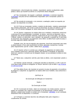 individualização e discriminação das unidades, respondendo perante os adquirentes pelas
perdas e danos que resultem da demora no cumprimento dessa obrigação.
§ 1º Se o incorporador não requerer a averbação ((VETADO) o construtor requerê-la-
á (VETADO) sob pena de ficar solidàriamente responsável com o incorporador perante os
adquirentes.
§ 2º Na omissão do incorporador e do construtor, a averbação poderá ser requerida por
qualquer dos adquirentes de unidade.
Art. 45. É lícito ao incorporador recolher o impôsto do sêlo devido, mediante apresentação
dos contratos preliminares, até 10 dias a contar do vencimento do prazo de carência a que se
refere o art. 34, extinta a obrigação se, dentro deste prazo, fôr denunciada a incorporação.
Art. 46. Quando o pagamento do impôsto sôbre lucro imobiliário e respectivos acréscimos
e adicionais fôr de responsabilidade do vendedor do terreno, será lícito ao adquirente reter o
pagamento das últimas prestações anteriores à data-limite em que é lícito pagar, sem reajuste,
o referido impôsto e os adicionais, caso o vendedor não apresente a quitação até 10 dias antes
do vencimento das prestações cujo pagamento torne inferior ao débito fiscal a parte do preço a
ser ainda paga até a referida data-limite.
Parágrafo único. No caso de retenção pelo adquirente, êsse ficará responsável para todos
os efeitos perante o Fisco, pelo recolhimento do tributo, adicionais e acréscimos, inclusive
pelos reajustamentos que vier a sofrer o débito fiscal, (VETADO).
Art. 47. Quando se fixar no contrato que a obrigação do pagamento do impôsto sôbre
lucro imobiliário acréscimos e adicionais devidos pelo alienante e transferida ao adquirente,
dever-se-á explicitar o montante que tal obrigação atingiria, se sua satisfação se desse na data
da escritura.
§ 1º Neste caso, o adquirente será tido, para todos os efeitos, como responsável perante o
Fisco.
§ 2º Havendo parcela restituível, a restituição será feita ao adquirente e, se fôr o caso em
nome dêste serão emitidas as obrigações do Tesouro Nacional a que se refere o art. 4º da Lei
nº 4.357 de 16.7.64.
§ 3º Para efeitos fiscais, não importará em aumento do preço de aquisição a circunstância
de obrigar-se o adquirente ao pagamento do impôsto sôbre lucro mobiliário, seus acréscimos e
adicionais.
CAPíTULO III
Da Construção de Edificação em Condomínio
Seção I
Da Construção em Geral
Art. 48. A construção de imóveis, objeto de incorporação nos moldes previstos nesta Lei
poderá ser contratada sob o regime de empreitada ou de administração conforme adiante
definidos e poderá estar incluída no contrato com o incorporador (VETADO), ou ser contratada
diretamente entre os adquirentes e o construtor.
§ 1º O Projeto e o memorial descritivo das edifcações farão parte integrante e
complementar do contrato;
 